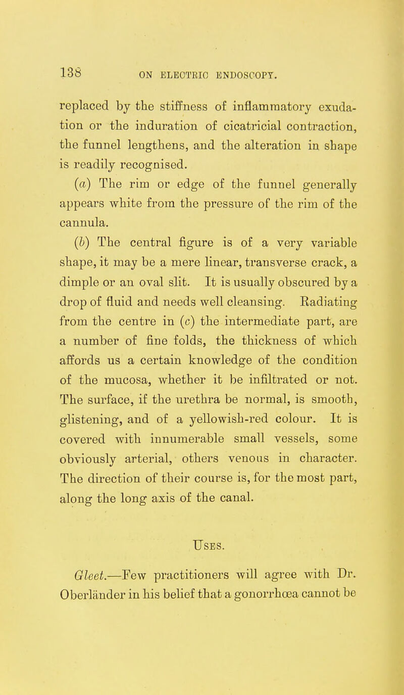 replaced by the stiffness of inflammatory exuda- tion or the induration of cicatricial contraction, the funnel lengthens, and the alteration in shape is readily recognised. (a) The rim or edge of the funnel generally appears white from the pressure of the rim of the cannula. (h) The central figure is of a very variable shape, it may be a mere linear, transverse crack, a dimple or an oval slit. It is usually obscured by a drop of fluid and needs well cleansing. Eadiating from the centre in (c) the intermediate part, are a number of fine folds, the thickness of which affords us a certain knowledge of the condition of the mucosa, whether it be infiltrated or not. The surface, if the urethra be normal, is smooth, glistening, and of a yellowish-red colour. It is covered with innumerable small vessels, some obviously arterial, others venous in character. The direction of their course is, for the most part, along the long axis of the canal. Uses. Qleet.—Few practitioners will agree with Dr. Oberlander in his belief that a gonorrhoea cannot be