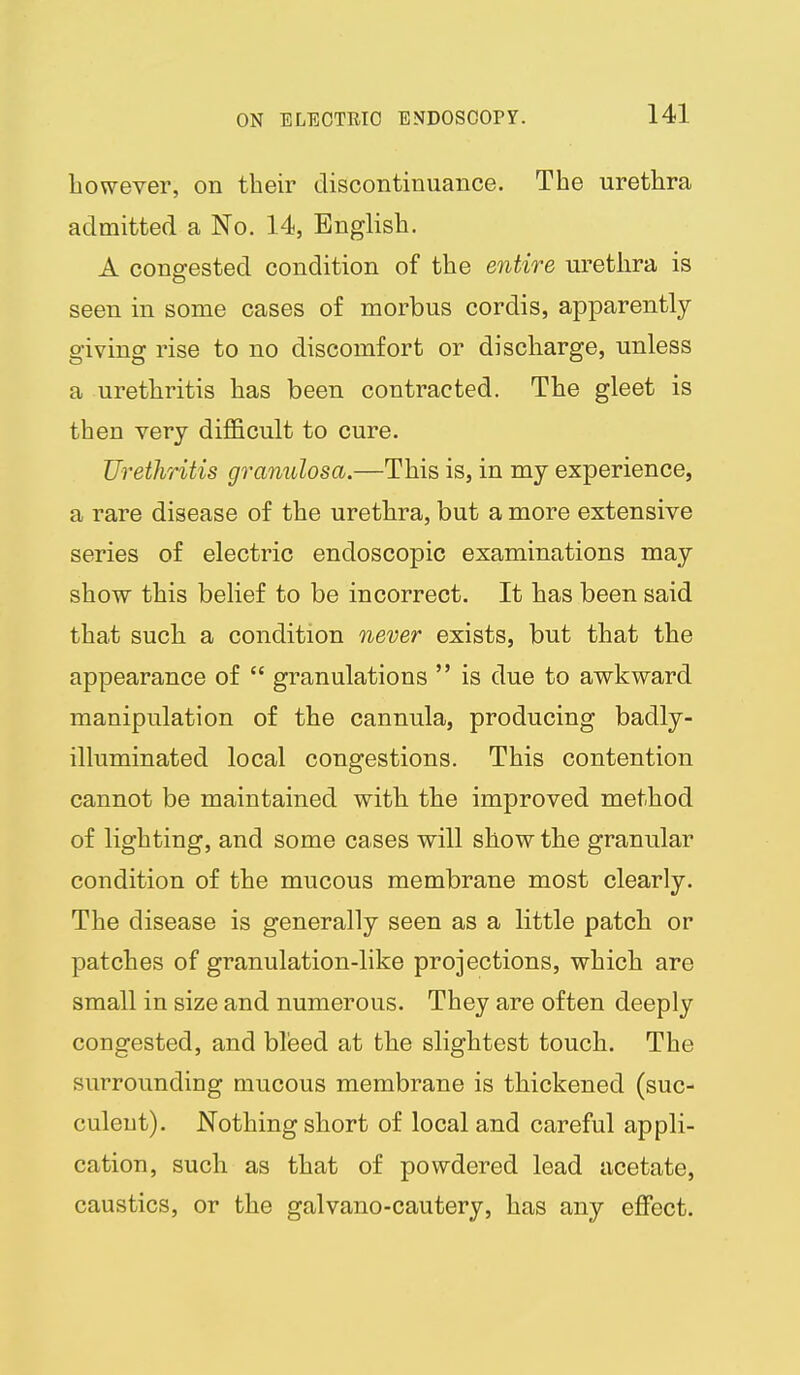 however, on their discontinuance. The urethra admitted a No. 14, English. A congested condition of the entire urethra is seen in some cases of morbus cordis, apparently- giving rise to no discomfort or discharge, unless a urethritis has been contracted. The gleet is then very difficult to cure. Urethritis granulosa.—This is, in my experience, a rare disease of the urethra, but a more extensive series of electric endoscopic examinations may show this belief to be incorrect. It has been said that such a condition never exists, but that the appearance of  granulations  is due to awkward manipulation of the cannula, producing badly- illuminated local congestions. This contention cannot be maintained with the improved method of lighting, and some cases will show the granular condition of the mucous membrane most clearly. The disease is generally seen as a little patch or patches of granulation-like projections, which are small in size and numerous. They are often deeply congested, and bleed at the slightest touch. The surrounding mucous membrane is thickened (suc- culent). Nothing short of local and careful appli- cation, such as that of powdered lead acetate, caustics, or the galvano-cautery, has any effect.