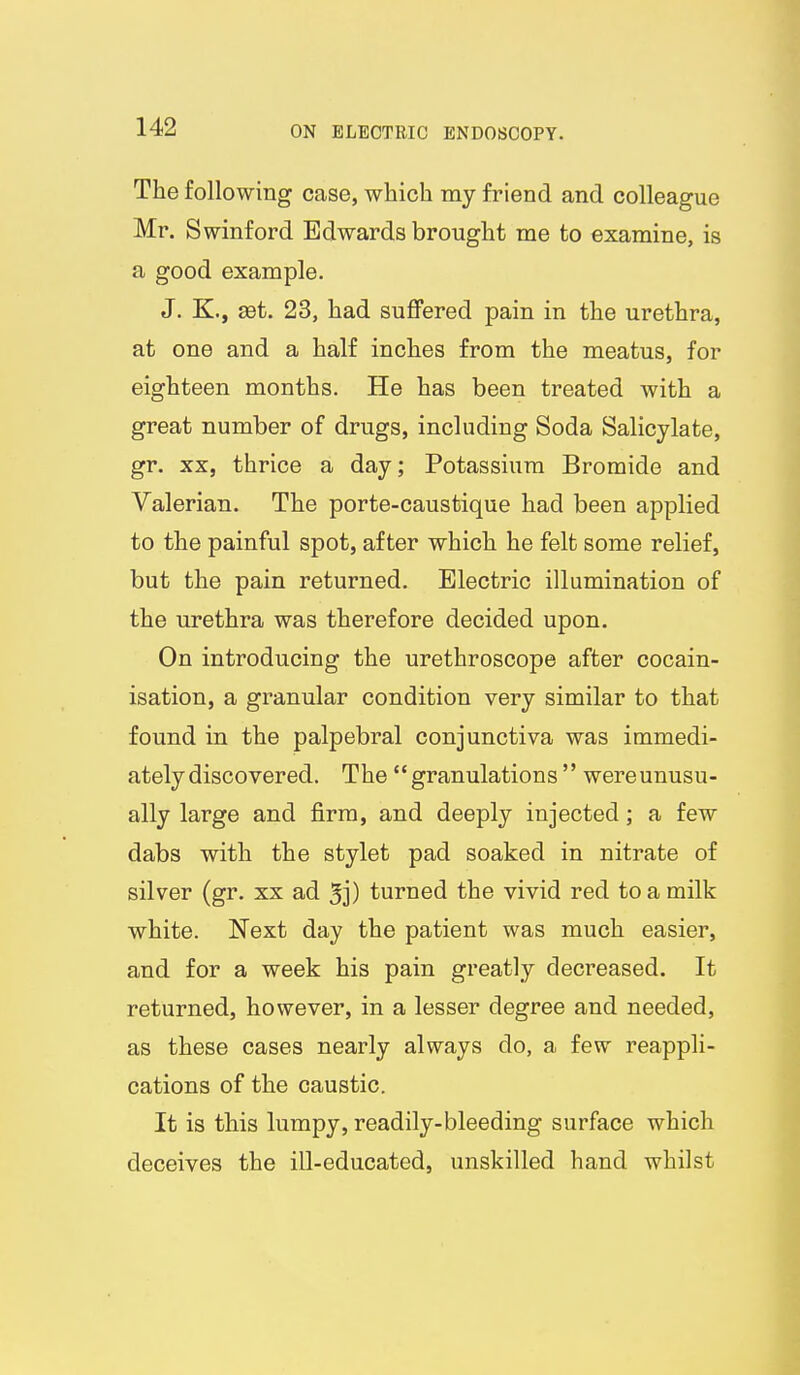 The following case, which my friend and colleague Mr. Swinford Edwards brought me to examine, is a good example. J. K., ast. 23, had suffered pain in the urethra, at one and a half inches from the meatus, for eighteen months. He has been treated with a great number of drugs, including Soda Salicylate, gr. XX, thrice a day; Potassium Bromide and Valerian. The porte-caustique had been applied to the painful spot, after which he felt some relief, but the pain returned. Electric illumination of the urethra was therefore decided upon. On introducing the urethroscope after cocain- isation, a granular condition very similar to that found in the palpebral conjunctiva was immedi- ately discovered. The granulations  wereunusu- ally large and firm, and deeply injected; a few dabs with the stylet pad soaked in nitrate of silver (gr. xx ad 5j) turned the vivid red to a milk white. Next day the patient was much easier, and for a week his pain greatly decreased. It returned, however, in a lesser degree and needed, as these cases nearly always do, a few reappli- cations of the caustic. It is this lumpy, readily-bleeding surface which deceives the ill-educated, unskilled hand whilst