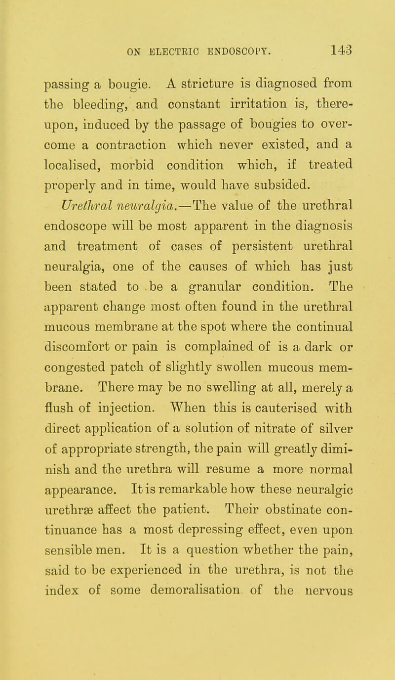 passing a bougie. A stricture is diagnosed from the bleeding, and constant irritation is, there- upon, induced by the passage of bougies to over- come a contraction which never existed, and a localised, morbid condition which, if treated properly and in time, would have subsided. Urethral neuralgia.—The value of the urethral endoscope will be most apparent in the diagnosis and treatment of cases of persistent urethral neuralgia, one of the causes of which has just been stated to be a granular condition. The apparent change most often found in the urethral mucous membrane at the spot where the continual discomfort or pain is complained of is a dark or congested patch of slightly swollen mucous mem- brane. There may be no swelling at all, merely a flush of injection. When this is cauterised with direct application of a solution of nitrate of silver of appropriate strength, the pain will greatly dimi- nish and the urethra will resume a more normal appearance. It is remarkable how these neuralgic urethras affect the patient. Their obstinate con- tinuance has a most depressing effect, even upon sensible men. It is a question whether the pain, said to be experienced in the urethra, is not the index of some demoralisation of the nervous