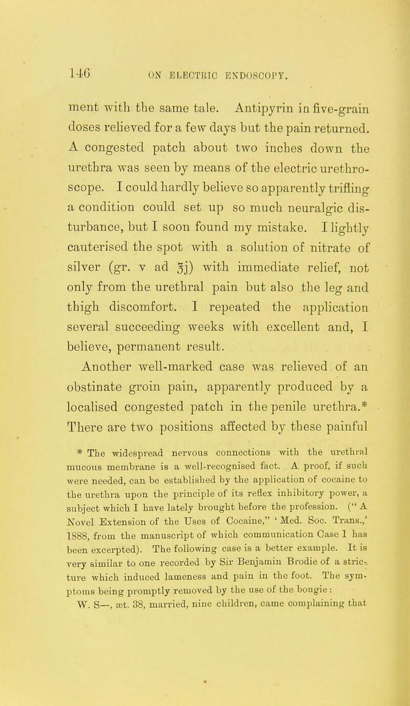 ment with the same tale. Antipyrin in five-grain doses relieved for a few days but the pain returned. A congested patch about two inches down the urethra was seen by means of the electric urethro- scope. I could hardly believe so apparently trifling a condition could set up so much neuralgic dis- turbance, but I soon found my mistake. I lightly cauterised the spot with a solution of nitrate of silver (gr. v ad 5j) with immediate relief, not only from the urethral pain but also the leg and thigh discomfort. I repeated the application several succeeding weeks with excellent and, I believe, permanent result. Another well-marked case was relieved of an obstinate groin pain, apparently produced by a localised congested patch in the penile urethra.* There are two positions affected by these painful * The widespread nervous connections with the in-ethial mucous membrane is a well-recognised fact. A proof, if such were needed, can be established by the application of cocaine to the urethra upon the principle of its reflex inhibitory power, a subject which I have lately brought before the profession. ( A Novel Extension of the Uses of Cocaine, ' Med. Soc. Trans.,' 1S88, from the manuscript of which communication Case 1 has been excerpted). The following case is a better example. It is very similar to one recorded by Sir Benjamin Brodie of a stric-- ture which induced lameness and pain in the foot. The sym- ptoms being promptly removed by the use of the bougie: W. S—, set. 38, married, nine children, came complaining that