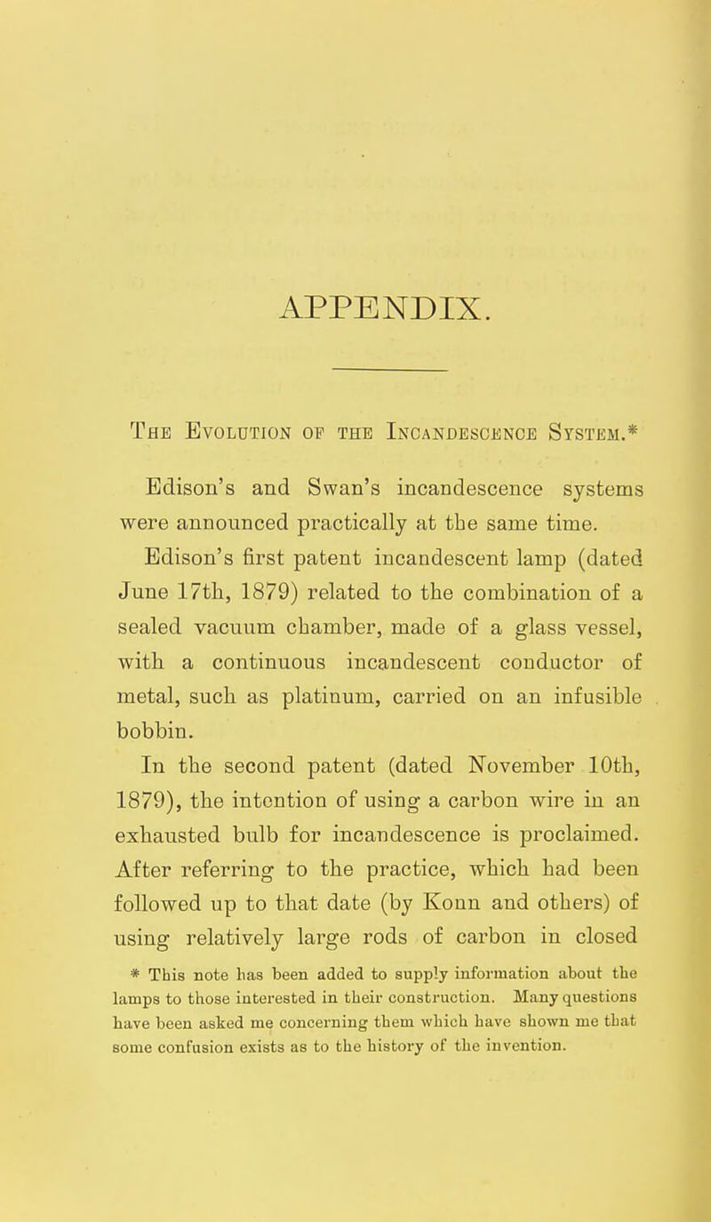 APPENDIX. The Evolution of the Incandescence System.* Edison's and Swan's incandescence systems were announced practically at the same time. Edison's first patent incandescent lamp (dated June 17tli, 1879) related to the combination of a sealed vacuum chamber, made of a glass vessel, with a continuous incandescent conductor of metal, such as platinum, carried on an infusible bobbin. In the second patent (dated November 10th, 1879), the intention of using a carbon wire in an exhausted bulb for incandescence is proclaimed. After referring to the practice, which had been followed up to that date (by Konn and others) of using relatively large rods of carbon in closed * This note has been added to supply information about the lamps to those interested in their construction. Many questions have been asked me concerning them wbich have shown me that some confusion exists as to the history of the invention.