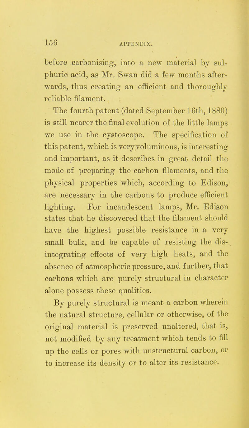 before carbonising, into a new material by sul- phuric acid, as Mr. Swan did a few months after- wards, thus creating an efficient and thoroughly- reliable filament. The fourth patent (dated September 16th, 1880) is still nearer the final evolution of the little lamps we use in the cystoscope. The specification of this patent, which is veryjvoluminous, is interesting and important, as it describes in great detail the mode of preparing the carbon filaments, and the physical properties which, according to Edison, are necessary in the carbons to produce efficient lighting. For incandescent lamps, Mr. Edison states that he discovered that the filament should have the highest possible resistance in a very small bulk, and be capable of resisting the dis- integrating effects of very high heats, and the absence of atmospheric pressure, and further, that carbons which are purely structural in character alone possess these qualities. By purely structural is meant a carbon wherein the natural structure, cellular or otherwise, of the original material is preserved unaltered, that is, not modified by any treatment which tends to fill up the cells or pores with unstructural carbon, or to increase its density or to alter its resistance.