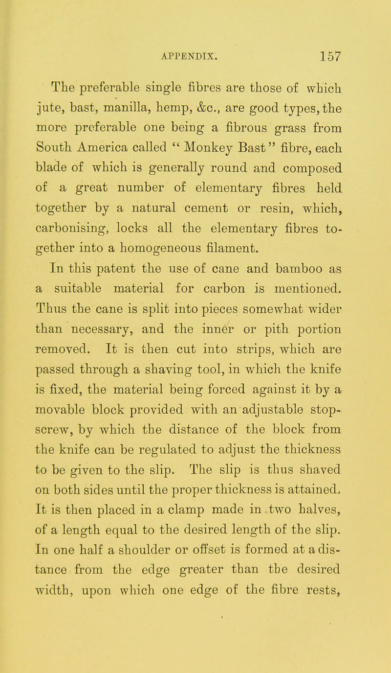 The preferable single fibres are those of which jute, bast, manilla, hemp, &c., are good types, the more preferable one being a fibrous grass from South America called  Monkey Bast fibre, each blade of which is generally round and composed of a great number of elementary fibres held together by a natural cement or resin, which, carbonising, locks all the elementary fibres to- gether into a homogeneous filament. In this patent the use of cane and bamboo as a suitable material for carbon is mentioned. Thus the cane is split into pieces somewhat wider than necessary, and the inner or pith portion removed. It is then cut into strips, which are passed through a shaving tool, in which the knife is fixed, the material being forced against it by a movable block provided with an adjustable stop- screw, by which the distance of the block from the knife can be regulated to adjust the thickness to be given to the slip. The slip is thus shaved on both sides until the proper thickness is attained. It is then placed in a clamp made in two halves, of a length equal to the desired length of the slip. In one half a shoulder or offset is formed at a dis- tance from the edge greater than the desired width, upon which one edge of the fibre rests,