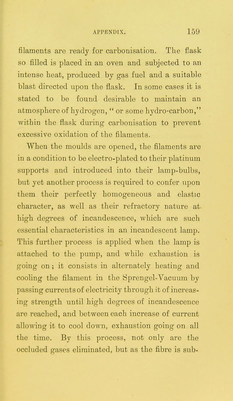 filaments are ready for carbonisation. The flask so filled is placed in an oven and subjected to an intense heat, produced by gas fuel and a suitable blast directed upon the flask. In some cases it is stated to be found desirable to maintain an atmosphere of hydrogen,  or some hydro-carbon, within the flask during carbonisation to prevent excessive oxidation of the filaments. When the moulds are opened, the filaments are in a condition to be electro-plated to their platinum supports and introduced into their lamp-bulbs, but yet another process is required to confer upon them their perfectly homogeneous and elastic character, as well as their refractory nature at- high degrees of incandescence, which are such essential characteristics in an incandescent lamp. This further process is applied when the lamp is attached to the pump, and while exhaustion is going on; it consists in alternately heating and cooling the filament in the Sprengel-Vacuum by passing currents of electricity through it of increas- ing strength until high degrees of incandescence are reached, and between each increase of current allowing it to cool down, exhaustion going on all the time. By this process, not only are the occluded gases eliminated, but as the fibre is sub-