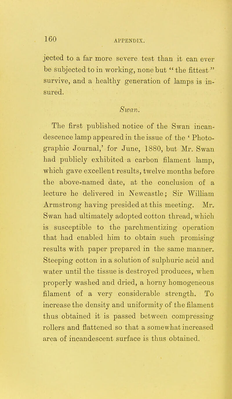 jected to a far more severe test than it can ever be subjected to in working, none but  the fittest survive, and a healthy generation of lamps is in- sured. Swan. The first published notice of the Swan incan- descence lamp appeared in the issue of the ' Photo- graphic Journal,' for June, 1880, but Mr. Swan had publicly exhibited a carbon filament lamp, which gave excellent results, twelve months before the above-named date, at the conclusion of a lecture he delivered in JSTewcastle; Sir William Armstrong having presided at this meeting. Mr. Swan had ultimately adopted cotton thread, which is susceptible to the parchmentizing operation that had enabled him to obtain such promising results with paper prepared in the same manner. Steeping cotton in a solution of sulphuric acid and water until the tissue is destroyed produces, when properly washed and dried, a horny homogeneous filament of a very considerable strength. To increase the density and uniformity of the filament thus obtained it is passed between compressing rollers and flattened so that a somewhat increased area of incandescent surface is thus obtained.
