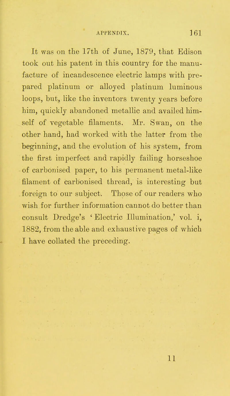 It was on the 17th of June, 1879, that Edison took out his patent in this country for the manu- facture of incandescence electric lamps with pre- pared platinum or alloyed platinum luminous loops, but, like the inventors twenty years before him, quickly abandoned metallic and availed him- self of vegetable filaments. Mr. Swan, on the other hand, had worked with the latter from the beginning, and the evolution of his system, from the first imperfect and rapidly failing horseshoe of carbonised paper, to his permanent metal-like filament of carbonised thread, is interesting but foreign to our subject. Those of our readers who wish for further information cannot do better than consult Dredge's ' Electric Illumination,' vol. i, 1882, from the able and exhaustive pages of which I have collated the preceding. 11