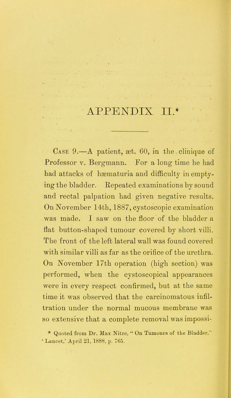 APPENDIX II.* Case 9.—A patient, set. 60, in the clinique of Professor v. Bergmann. For a long time he had had attacks of hsematuria and diflBcnlty in empty- ing the bladder. Repeated examinations by sound and rectal palpation had given negative results. On November 14th, 1887, cystoscopic examination was made. I saw on the floor of the bladder a flat button-shaped tumour covered by short villi. The front of the left lateral wall was found covered with similar villi as far as the orifice of the urethra. On November 17th operation (high section) was performed, when the cystoscopical appearances were in every respect confirmed, but at the same time it was observed that the carcinomatous infil- tration under the normal mucous membrane was so extensive that a complete removal was impossi- * Quoted from Dr. Max Nitze,  On Tumours of the Bladder, ' Lancet,' April 21, 1888, p. 765.