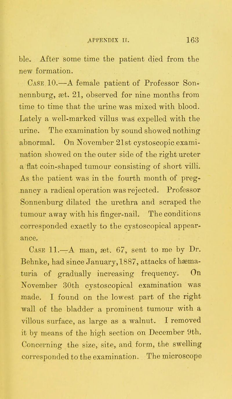ble. After some time the patient died from the new formation. Case 10.—A female patient of Professor Son- nennburg, aet. 21, observed for nine months from time to time that the urine was mixed with blood. Lately a well-marked villus was expelled with the urine. The examination by sound showed nothing abnormal. On November 21st cystoscopic exami- nation showed on the outer side of the right ureter a flat coin-shaped tumour consisting of short villi. As the patient was in the fourth month of preg- nancy a radical operation was rejected. Professor Sonnenburg dilated the urethra and scraped the tumour away with his finger-nail. The conditions corresponded exactly to the cystoscopical appear- ance. Case 11.—A man, adt. 67, sent to me by Dr. Behnke, had since January, 1887, attacks of haema- turia of gradually increasing frequency. On November 30th cystoscopical examination was made. I found on the lowest part of the right wall of the bladder a prominent tumour with a villous surface, as large as a walnut. I removed it by means of the high section on December 9th. Concerning the size, site, and form, the swelling corresponded to the examination. The microscope