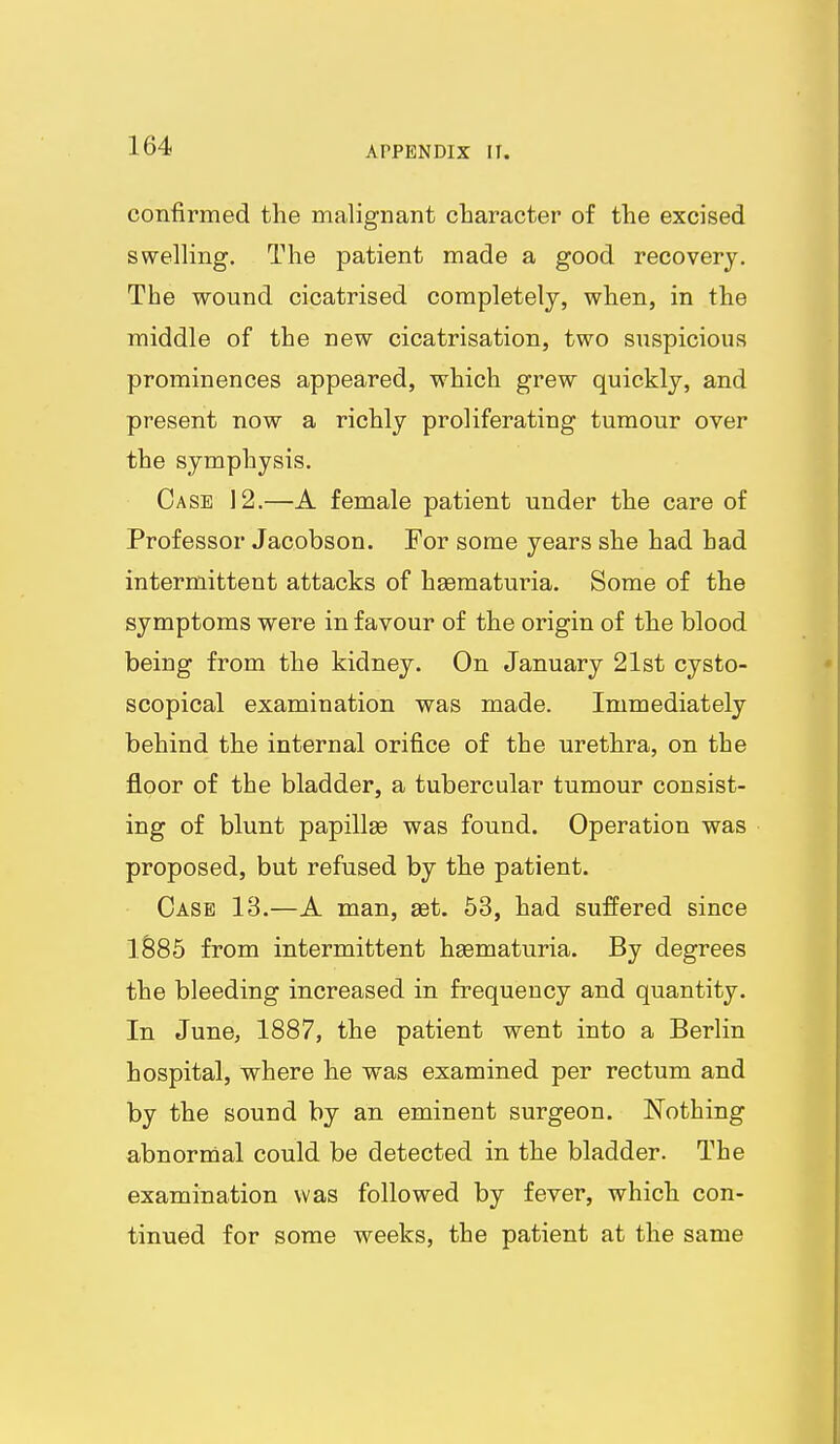 confirmed the malignant character of the excised swelling. The patient made a good recovery. The wound cicatrised completely, when, in the middle of the new cicatrisation, two suspicious prominences appeared, which grew quickly, and present now a richly proliferating tumour over the symphysis. Case 12.—A female patient under the care of Professor Jacobson. For some years she had had intermittent attacks of hsematuria. Some of the symptoms were in favour of the origin of the blood being from the kidney. On January 21st cysto- scopical examination was made. Immediately behind the internal orifice of the urethra, on the floor of the bladder, a tubercular tumour consist- ing of blunt papillae was found. Operation was proposed, but refused by the patient. Case 13.—A man, set. 53, had suffered since lS85 from intermittent hsematuria. By degrees the bleeding increased in frequency and quantity. In June, 1887, the patient went into a Berlin hospital, where he was examined per rectum and by the sound by an eminent surgeon. Nothing abnormal could be detected in the bladder. The examination was followed by fever, which con- tinued for some weeks, the patient at the same