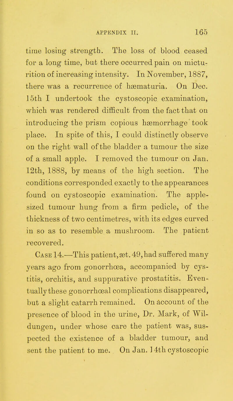 time losing strength. The loss of blood ceased for a long time, but there occurred pain on mictu- rition of increasing intensity. In November, 1887, there was a recurrence of haematuria. On Dec. 15th I undertook the cystoscopic examination, which was rendered difficult from the fact that on introducing the prism copious hsemorrhage took place. In spite of this, I could distinctly observe on the right wall of the bladder a tumour the size of a small apple. I removed the tumour on Jan. 12th, 1888, by means of the high section. The conditions corresponded exactly to the appearances found on cystoscopic examination. The apple- sized tumour hung from a firm pedicle, of the thickness of two centimetres, with its edges curved in so as to resemble a mushroom. The patient recovered. Case 14.—This patient, set. 49, had suffered many years ago from gonorrhoea, accompanied by cys- titis, orchitis, and suppurative prostatitis. Even- tually these gonorrhoeal compHcations disappeared, but a slight catarrh remained. On account of the presence of blood in the urine. Dr. Mark, of Wil- dungen, under whose care the patient was, sus- pected the existence of a bladder tumour, and sent the patient to me. On Jan. 14th cystoscopic