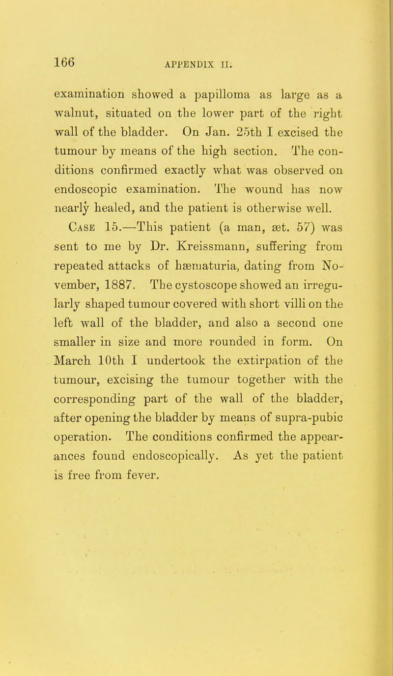 examination showed a papilloma as large as a walnut, situated on the lower part of the right wall of the bladder. On Jan. 25th I excised the tumour by means of the high section. The con- ditions confirmed exactly what was observed on endoscopic examination. The wound has now nearly healed, and the patient is otherwise well. Case 15.—This patient (a man, aet. 57) was sent to me by Dr. Kreissmann, suffering from repeated attacks of haematuria, dating from No- vember, 1887. The cystoscope showed an irregu- larly shaped tumour covered with short villi on the left wall of the bladder, and also a second one smaller in size and more rounded in form. On March 10th I undertook the extirpation of the tumour, excising the tumour together with the corresponding part of the wall of the bladder, after opening the bladder by means of supra-pubic operation. The conditions confirmed the appear- ances found endoscopically. As yet the patient is free from fever.