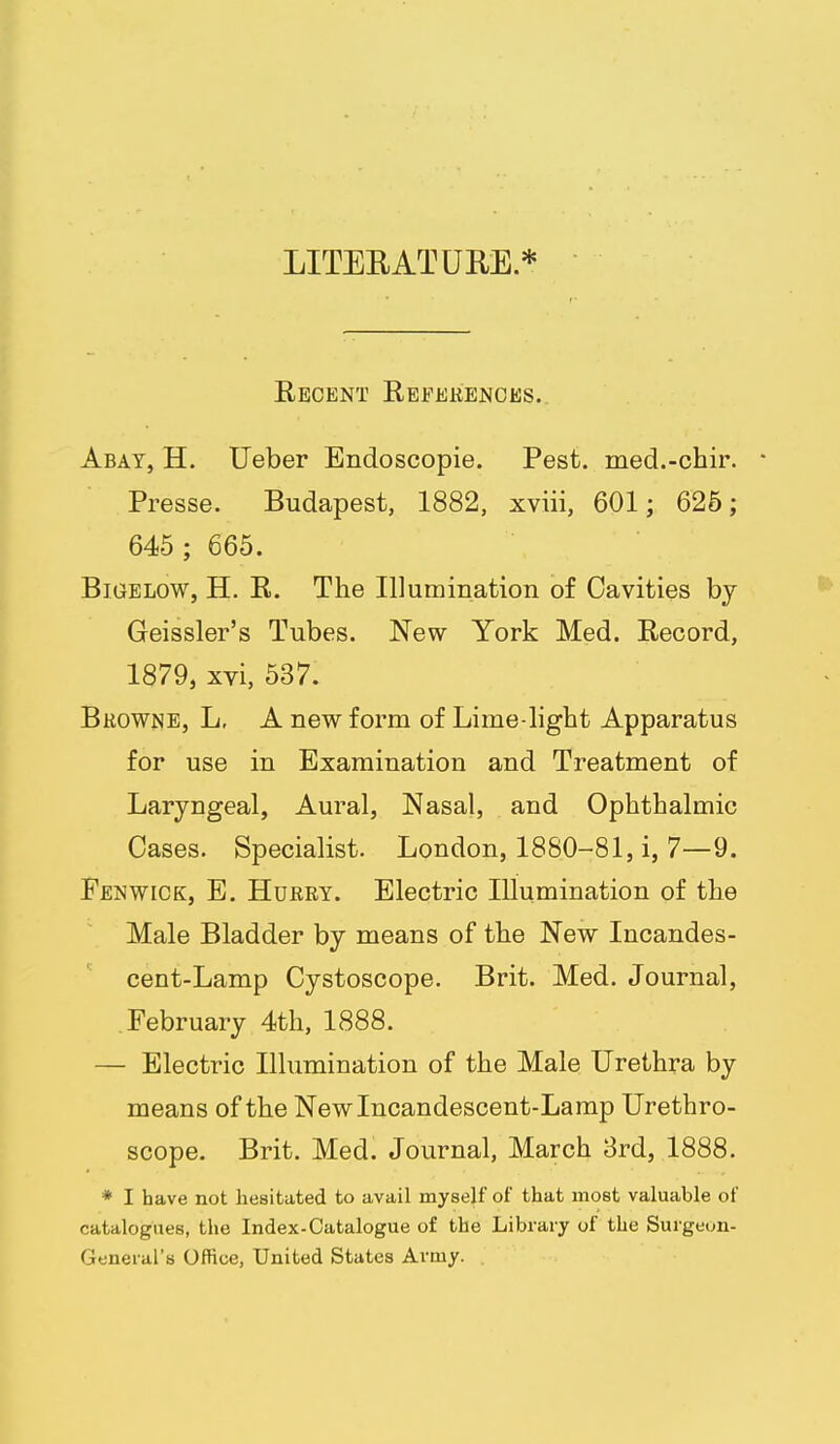 LITEEATUHE* Recent References.. Abat, H. Ueber Endoscopie. Pest, med.-chir. • Presse. Budapest, 1882, xviii, 601; 626; 645 ; 665. BiGELow, H. R. The Illumination of Cavities bj Geissler's Tubes. New York Med. Record, 1879, xvi, 537. Browne, L, A new form of Lime light Apparatus for use in Examination and Treatment of Laryngeal, Aural, Nasal, and Ophthalmic Cases. Specialist. London, 1880-81, i, 7—9. Fen WICK, E. Hurry. Electric Illumination of the Male Bladder by means of the New Incandes- cent-Lamp Cystoscope. Brit. Med. Journal, February 4th, 1888. — Electric Illumination of the Male Urethra by means of the New Incandescent-Lamp Urethro- scope. Brit. Med. Journal, March 8rd, 1888. * I have not hesitated to avail myself of that most valuable of catalogues, the Index-Catalogue of the Library of the Surgeon- General's Office, United States Army.