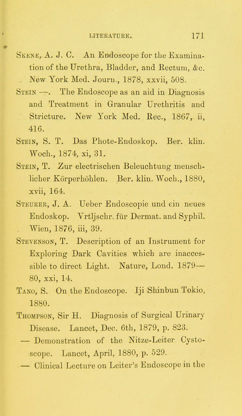 Skene,. A. J. C. An Endoscope for the Examina- tion of the Urethra, Bladder, and Rectum, &c. . New York Med. Jouru., 1878, xxvii, 508. Stein —. The Endoscope as an aid in Diagnosis and Treatment in Granular Urethritis and Stricture. New York Med. Rec.» 1867, ii, 416. Stein, S. T. Das Phote-Endoskop. Ber. klin. Woch., 1874, xi, 31. Stein, T. Zur electrischen Beleuchtuug mensch- licher Korperhohlen. Ber. klin. Wocb., 1880, xvii, 164. Steurer, J. A. Ueber Endoscopic und ein neues Endoskop. Yrtljschr. fiir Dermat. and SjphiL . Wien, 1876, iii, 39. Stevenson, T. Description of an Instrument for Exploring Dark Cavities which are inacces- sible to direct Light. Nature, Lond. 1879— 80, xxi, 14. Tano, S. On the Endoscope. Iji Shinbun Tokio, 1880. Thompson, Sir H. Diagnosis of Surgical Urinary Disease. Lancet, Dec. 6th, 1879, p. 823. — Demonstration of the Nitze-Leiter Cysto- scope. Lancet, April, 1880, p. 529. — Clinical Lecture on Leiter's Endoscope in the