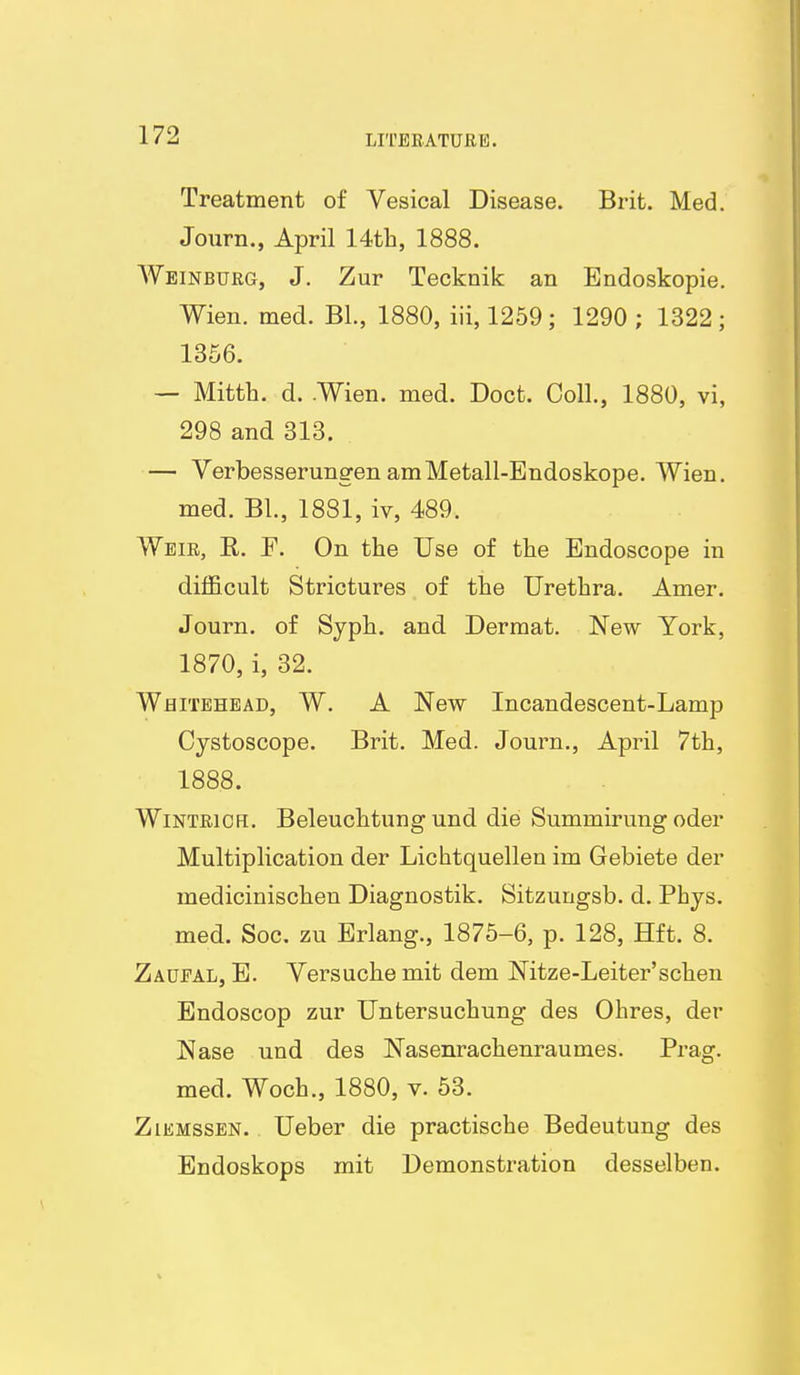 Treatment of Vesical Disease. Brit. Med. Journ., April 14tli, 1888. Weinburg, J. Zur Tecknik an Endoskopie. Wien. med. Bl., 1880, iii, 1259; 1290; 1322; 1356. — Mitth. d. .Wien. med. Doct. Coll., 1880, vi, 298 and 313. — Verbesserungen amMetall-Endoskope. Wien, med. BL, 1881, iv, 489. Weir, R. F. On the Use of the Endoscope in difficult Strictures of the Urethra, Amer. Journ. of Syph. and Dermat, New York, 1870, i, 32. Whitehead, W, A New Incandescent-Lamp Cystoscope. Brit, Med. Journ., April 7th, 1888. WiNTEiCFi, Beleuchtung und die Summirung oder Multiplication der Lichtquellen im Gebiete der medicinischen Diagnostik, Sitzungsb. d. Phys. med. Soc. zu Erlang., 1875-6, p. 128, Hft. 8, Zaueal, E. Yersuche mit dem Nitze-Leiter'schen Endoscop zur Untersuchung des Ohres, der Nase und des Nasenrachenraumes. Prag. med. Woch., 1880, v. 53. ZiEMssEN. Ueber die practische Bedeutung des Endoskops mit Demonstration desselben.