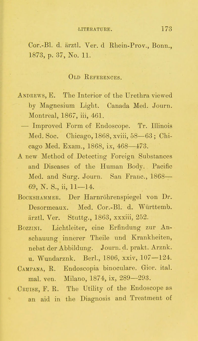 Cor.-Bl. d. arztl. Ver. d Rbein-Prov., Bonn., 1873, p. 37, No. 11. Old Referej^ces. Andrews, E. The Interior of the Urethra viewed by Magnesium Light. Canada Med. Journ. Montreal, 1867, iii, 461. — Improved Form of Endoscope. Tr. Illinois Med. Soc. Chicago, 1868, xviii, 68—63 ; Chi- cago Med. Exam., 1868, ix, 468—173. A new Method of Detecting Foreign Substances and Diseases of the Human Body. Pacific Med. and Surg. Journ. San Franc, 1868— 69, N. S., ii, 11—14. BocKSHAMMER. Der Harnrohrenspiegel von Dr. Desormeaux. Med. Cor.-Bl. d. Wiirttemb. arztl. Ver. Stuttg., 1863, xxxiii, 252. BozziNi. Lichtleiter, eine Erfindung zur An- schauung innerer Theile und Krankheiten, nebst der Abbildung. Journ. d. prakt. Arznk. u. Wundarznk. BerL, 1806, xxiv, 107—124. Campana, R. Endoscopia binoculare. Gior. ital. mal. ven. Milano, 1874, ix, 289—293. Cruise, F. R. The Utility of the Endoscope as an aid in the Diagnosis and Treatment of