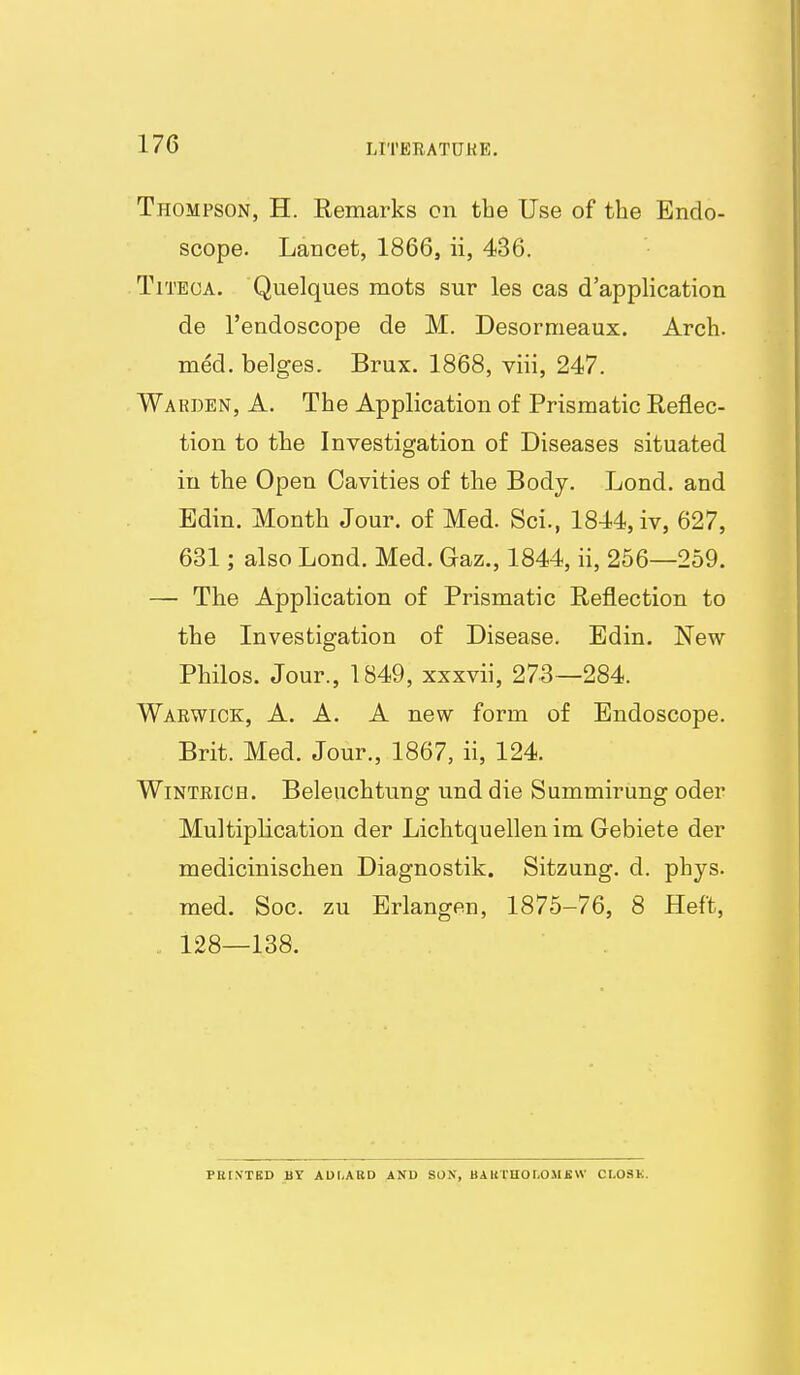 LITBEATDKE. Thompson, H. Remarks cn tbe Use of the Endo- scope. Lancet, 1866, ii, 436. TiTECA. Quelques mots sur les cas d'application de I'endoscope de M. Desormeaux. Arcli. med. beiges. Brux. 1868, viii, 247. Warden, A. The Application of Prismatic Reflec- tion to the Investigation of Diseases situated in the Open Cavities of the Body. Lond. and Edin. Month Jour, of Med. Sci., 1844, iv, 627, 631; also Lond. Med. Gaz., 1844, ii, 256—259. — The Application of Prismatic Reflection to the Investigation of Disease. Edin. New Philos. Jour., 1849, xxxvii, 273—284. Warwick, A. A. A new form of Endoscope. Brit. Med. Jour., 1867, ii, 124. WiNTRiCH. Beleuchtung und die Summirung oder Multiplication der Lichtquellen im Gebiete der medicinischen Diagnostik. Sitzung. d. phys. med. Soc. zu Erlangen, 1875-76, 8 Heft, 128—138. PKtNTED BY ADLARD ANU SON, BAUTnOLOMBVV CT-OSK.