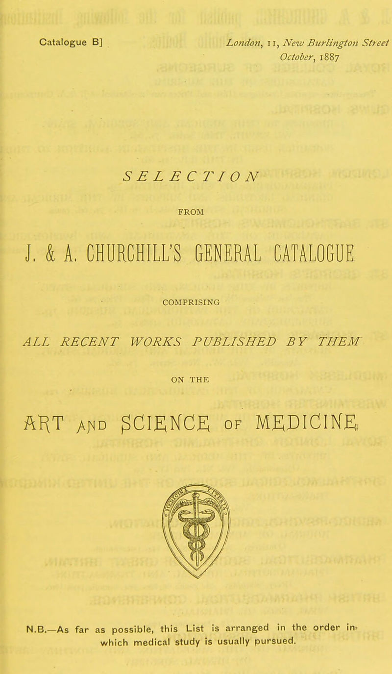 Catalogue B] London^ ii, New Burlington Street October, 1887 SELECTION FROM J, k A, CHURCHILL'S GENERAL CATALOGUE COMPRISING ALL RECENT WORKS PUBLISHED BY THEM' ON THE ftKT AfiD SCIENCE OF MEDICINE: N.B As far as possible, this List is arranged in the order in. which medical study is usually pursued.