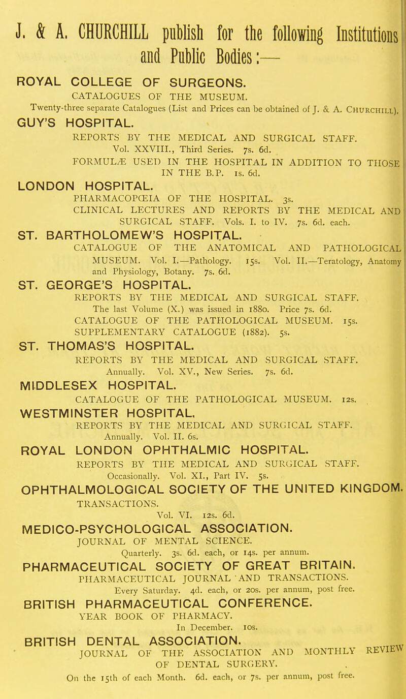 J. & A. CHURCHILL publish for the Mowing Institutions and Public Bodies:— ROYAL COLLEGE OF SURGEONS. CATALOGUES OF THE MUSEUM. Twenty-three separate Catalogues (List and Prices can be obtained of J. & A. Churchill). GUY'S HOSPITAL. REPORTS BY THE MEDICAL AND SURGICAL STAFF. Vol. XXVIII., Third Series. 7s. 6d. FORMULA USED IN THE HOSPITAL IN ADDITION TO THOSE IN THE B.P. IS. 6d. LONDON HOSPITAL. PHARMACOPCEIA OF THE HOSPITAL. 3s. CLINICAL LECTURES AND REPORTS BY THE MEDICAL AND SURGICAL STAFF. Vols. I. to IV. 7s. 6d. each. ST. BARTHOLOMEW'S HOSPITAL. CATALOGUE OF THE ANATOMICAL AND PATHOLOGICAL MUSEUM. Vol. I.—Pathology. 15s. Vol. II.—Teratology, Anatomy and Physiology, Botany. 7s. 6d. ST. GEORGE'S HOSPITAL. REPORTS BY THE MEDICAL AND SURGICAL STAFF. The last Volume (X.) was issued in 1880. Price 7s. 6d. CATALOGUE OF THE PATHOLOGICAL MUSEUM. 15s. SUPPLEMENTARY CATALOGUE {1882). 5s. ST. THOMAS'S HOSPITAL. REPORTS BY THE MEDICAL AND SURGICAL STAFF. Annually. Vol. XV., New Series. 7s. 6d. MIDDLESEX HOSPITAL. CATALOGUE OF THE PATHOLOGICAL MUSEUM. 12s. WESTMINSTER HOSPITAL, REPORTS BY THE MEDICAL AND SURGICAL .STAFF. Annually. Vol. II. 6s. ROYAL LONDON OPHTHALMIC HOSPITAL. REPORTS BY THE MEDICAL AND SURGICAL STAFF. Occasionally. Vol. XL, Part IV. $5. OPHTHALMOLOGICAL SOCIETY OF THE UNITED KINGDOM. TRANSACTIONS. Vol. VI. I2S. 6d. MEDICO-PSYCHOLOGICAL ASSOCIATION. JOURNAL OF MENTAL SCIENCE. Quarterly. 3s. 6d. each, or 14s. per annum. PHARMACEUTICAL SOCIETY OF GREAT BRITAIN. PHARMACEUTICAL JOURNAL AND TRANSACTIONS. Every Saturday. 4d. each, or 20s. per annum, post free. BRITISH PHARMACEUTICAL CONFERENCE. YEAR BOOK OF PHARMACY. In December. los. BRITISH DENTAL ASSOCIATION. JOURNAL OF THE ASSOCIATION AND MONTHLY REVIEW OF DENTAL SURGERY. On the isth of each Month. 6d. each, or 7s. per annum, post free.