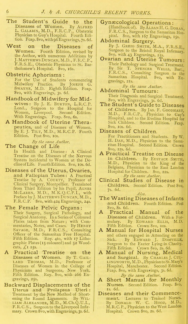 The Student's Guide to the Diseases of Women. By Alfred L. Galabin, M.D., F.R.C.P., Obstetric Physician to Guy's Hospital. Fourth Edi- tion. Fcap. 8vo, with 94 Engravings, 7s. 6cl. West on the Diseases of Women. Fourth Edition, revised by the Author, with numerous Additions by J. Matthews Duncan, M.D., F.R.C.P., F.R.S.E., Obstetric Physician to St. Bar- tholomew's Hospital. 8vo, i6s. Obstetric Aphorisms : For the Use of Students commencing Midwifery Practice. By Joseph G. Swayne, M.D. Eighth Edition. Fcap. 8vo, with Engravings, 3s. 6d. Handbook of Midwifery for Mid- wives : By J. E. Burton, L.R.C.P. Lond., Surgeon to the Hospital for Women, Liverpool. Second Edition. With Engravings. Fcap. 8vo, 6s. A Handbook of Uterine Thera- peutics, and of Diseases of Women. By E. J. Tilt, M.D., M.R.C.P. Fourth Edition. Post 8vo, los. By the same Author. The Change of Life In Health and Disease: A Clinical Treatise on the Diseases of the Nervous System incidental to Women at the De- clineofLife. Fourth Edition. 8vo, los. 6d. Diseases of the Uterus, Ovaries, and Fallopian Tubes : A Practical Treatise by A. Courty, Professor of Clinical Surgery, Montpellier. Translated from Third Edition by his Pupil, Agnes McLaren, M.D., M.K.Q.C.P.I., with Preface by J. Matthews Duncan, M.D., F. R. C. P. 8vo, with 424 Engravings, 24s. The Female Pelvic Organs: Their Surgeiy, Surgical Pathology, and Surgical Anatomy. In a Series of Coloured Plates taken from Nature; with Com- mentaries, Notes, and Cases. By Henry Savage, M.D., F.R.C.S., Consulting Officer of the Samaritan Free Hospital. Fifth Edition. Roy. 4to, with 17 Litho- graphic Plates (15 coloured) and 52 Wood- cuts, £\ 15s. A Practical Treatise on the Diseases of Women. By T. Gail- lard Thomas, M.D., Professor of Diseases of Women in the College of Physicians and Surgeons, New York. Fifth Edition. Roy. 8vo, with 266 En- gravings, 255. Backward Displacements of the Uterus and Prolapsus Uteri ; Treatment by the New Method of Short- ening the Round Ligaments. By Wil- liam Alexander, M.D., M.Ch.Q.U.I., F. R. C.S., Surgeon to the Liverpool Infir- mary. Crown 8vo, with Engravings, 3s. 6d. Gynaecological Operations: (HandbookoO. ByALliANlI. G.Doran, F.R.C.S., Surgeon to the Samaritan Hos' pital. 8vo, with 167 Engravings, 15s. Abdominal Surgery. By J. Greig Smith, M.A., F.R.S.E. Surgeon to the Bristol Royal Infirmary! 8vo, with 43 Engravings, 15s. Ovarian and Uterine Tumours: Their Pathology and Surgical Treatment. By Sir T. Spencer Wells, Bart.j F.R.C.S., Consulting Surgeon to the Samaritan Hospital. 8vo, with En-, gravings, 21s. By the same Author. Abdominal Tumours: Their Diagnosis and Surgical Treatment. 8vo, with Engravings, 3s. 6d. The Student's Guide to Diseases of Children. By Jas. F. Goodhart, M.D., F.R.C.P., Physician to Guy's Hospital, and to the Evelina Hospital for Sick Children. Second Edition. Fcap, 8vo, ICS. 6d. Diseases of Children. For Practitioners and Students. By W. H. Day, M.D., Physician to the Sama- ritan Hospital. Second Edition. Crown 8vo, I2s. 6d. A Practical Treatise on Disease in Children. By Eustace Smith, M.D., Physician to the King of the Belgians, Physician to the East London Hospital for Children. 8vo, 22s. By the same Author. Clinical Studies of Disease in Children. Second Edition. Post 8vo, 7s. 6d. Also. The Wasting Diseases of Infants and Children. Fourth Edition. Post 8vo, 8s. 6d. A Practical Manual of the Diseases of Children. With a For- mulary. By Edward Ellis, M.D. Fifth Edition. Crown 8vo, los. A Manual for Hospital Nurses and others engaged in Attending on the Sick. By Edward J. Domville, Surgeon to the Exeter Lying-in Charity. Fifth Edition. Crown 8vo, 2s. 6d. A Manual of Nursing, Medical and Surgical. Jiy Charles J. CUL- LiNGWORTH, M.D., Physician toSt.Mary's Hospital, Manchester. Second Edition. Fcajj. 8vo, with Engrarings, 3s. 6d. By the same Author. A Short Manual for Monthly Nurses. Second Edition. Fcap. 8vo, IS. 6d. Diseases and their Commence- ment. Lectures to Trained Nurses. By Donald W. C. Hood, M.D., M.R.C.P., Physician to the West London Hospital. Crown 8vo, 2s. 6d.