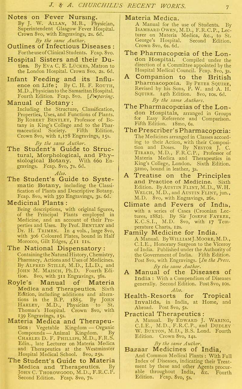 Notes on Fever Nursing. By J. W. Allan, M.B., Physician, Superintendent Glasgow Fever Hospital. Crown 8vo, with Engravings, 2s. 6cl, By the satne Author. Outlines of Infectious Diseases : Fortheuseof ClinicalStudents. Fcap. 8vo. Hospital Sisters and their Du- ties. By Eva C. E. Luckes, Matron to the London Hospital. Crown 8vo, 2s. 6d. Infant Feeding and its Influ- ence on Life ; By C. H. F. Routh, M. D., Physician to the Samaritan Hospital. Fourth Edition. Fcap. Svo. [Fxepai-iiig. Manual of Botany: Including the Structure, Classification, Properties, Uses, and Functions of Plants. By Robert Bentley, Professor of Bo- tany in King's College and to the Phar- maceutical Society. Fifth Edition. Crown Svo, with 1,178 Engravings, 15s. By the same Author. The Student's Guide to Struc- tural, Morphological, and Phy- siological Botany. With 660 En- gravings. Fcap. 8vo, 7s. 6d. Also. The Student's Guide to Syste- matic Botany, including the Classi- fication of Plants and Descriptive Botany. Fcap. 8vo, with 350 Engravings, 3s. 6d. Medicinal Plants : Being descriptions, with original figures, of the Principal Plants employed in Medicine, and an account of their Pro- perties and Uses. By Prof. Bentley and Dr. H. Trimen. In 4 vols., large Svo, with 306 Coloured Plates, bound in Half Morocco, Gilt Edges, £11 lis. The National Dispensatory : Containing the Natural History, Chemistry, Pharmacy, Actions and Uses of Medicines. By Alfred Still£, M.D., LL.D., and John M. Maisch, Ph.D. Fourth Edi- tion. Svo, with 311 Engravings, 36s. Royle's Manual of Materia Medica and Therapeutics. Sixth Edition, including additions and altera- tions in the B.P. 1885. By John PIarley, M.D., Physician to St. Thomas's Hospital. Crown Svo, with 139 Engravings, 15s. Materia Meclica and Therapeu- tics : Vegetable Kingdom — Organic Compounds — Animal Kingdom. By Charles D. F. Phillips, M.D., F.R.S. Edin., late Lecturer on Materia Medica and Therapeutics at the Westminster Hospital Medical School. Svo, 25s. The Student's Guide to Materia Medica and Therapeutics. By John C. Thorowgood, M.D., F.R.C.P. Second Edition. Fcap. Svo, 7s. Materia Medica. A Manual for the use of Students. By Isambard Owen, M.D., F.R.C.P., Lec- turer on Materia Medica, &c., to St. George's Hospital. Second Edition. Crown Svo, 6s. 6d. The Pharmacopoeia of the Lon- don Hospital. Compiled under the direction of a Committee appointed by the Hospital Medical Council. Fcap. Svo, 3s. A Companion to the British Pharmacopoeia. By Peter Squire, Revised by his Sons, P. W. and A. H. Squire. 14th Edition. Svo, los. 6d. By the same Atithors. The Pharmacopoeias of the Lon- don Hospitals, arranged in Groups for Easy Reference and Comparison. Fifth Edition. iSmo, 6s. The Prescriber's Pharmacopoeia: The Medicines arranged in Classes accord- ing to their Action, with their Composi- tion and Doses. By Nestor J. C. Tirard, M.D., F.R.C.P., Professor of Materia Medica and Therapeutics in King's College, London. Sixth Edition. 32mo, bound in leather, 3s. A Treatise on the Principles and Practice of Medicine. Sixth Edition. By Austin Flint, M.D., W.H. Welch, M.D., and Austin Flint, jun., M.D. Svo, with Engravings, 26s. Climate and Fevers of India, with a series of Cases (Croonian Lec- tures, 1882). By Sir Joseph Fayrer, K.C.S.I., M.D. Svo, with 17 Tem- perature Charts, 12s. Family Medicine for India. A Manual. By William J.Moore, M.D., C. I. E., Honorary Surgeon to the Viceroy of India. Published under the Authority of the Government of India. Fifth Edition. Post Svo, with Engravings. \In the Press. By the same Author. A Manual of the Diseases of India : With a Compendium of Diseases generally. Second Edition. Post Svo, los. Also. Health-Resorts for Tropical Invalids, in India, at Home, and Abroad. Post Svo, 5s. Practical Therapeutics : A Manual. By Edward J. Waring, CLE., M.D., F.R.C.P., and Dudley W. Buxton, M.D., B.S. Lond. Fourth Edition. Crown Svo, 14s. By the same Author. Bazaar Medicines of India, And Common Medical Plants : With Full Index of Diseases, indicating their Treat- ment by these and other Agents procur- able throughout India, &c. Fourth Edition. P'cap. Svo, 5s.