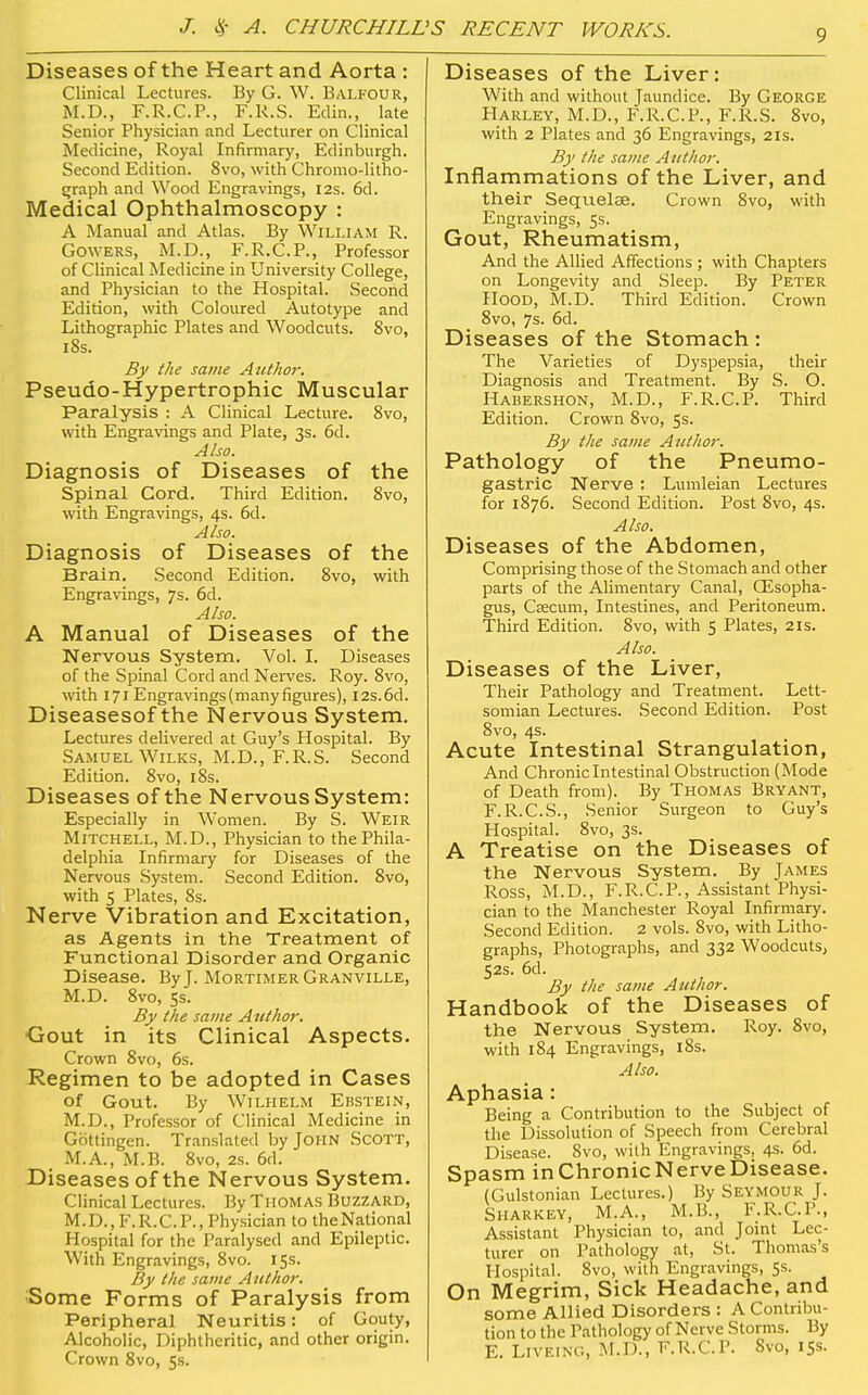 Diseases of the Heart and Aorta : Clinical Lectures. By G. W. Balfour, M.D., F.R.C.P., F.R.S. Edin., late Senior Physician and Lecturer on Clinical Medicine, Royal Infirmary, Edinburgh. Second Edition. 8vo, with Chronio-litho- Cjraph and Wood Engravings, I2s. 6d. Medical Ophthalmoscopy : A Manual and Atlas. By William R. GOWERS, M.D., F.R.C.P., Professor of Clinical Medicine in University College, and Physician to the Hospital. Second Edition, with Coloured Autotype and Lithographic Plates and Woodcuts. 8vo, 18s. By the same Author. Pseudo-Hypertrophic Muscular Paralysis : A Clinical Lecture. 8vo, with Engravdngs and Plate, 3s. 6d. Also. Diagnosis of Diseases of the Spinal Cord. Third Edition. 8vo, with Engravings, 4s. 6d. Also. Diagnosis of Diseases of the Brain. Second Edition. 8vo, with Engravings, 7s. 6d. Also. A Manual of Diseases of the Nervous System. Vol. I. Diseases of the Spinal Cord and Nerves. Roy. 8vo, with 171 Engravings(many figures), 12s.6d. Diseasesof the Nervous System. Lectures delivered at Guy's Hospital. By Samuel WiLKS, M.D., F.R.S. Second Edition. 8vo, i8s. Diseases of the Nervous System: Especially in Women. By S. Weir Mitchell, M.D., Physician to the Phila- delphia Infirmary for Diseases of the Nervous System. Second Edition. 8vo, with 5 Plates, 8s. Nerve Vibration and Excitation, as Agents in the Treatment of Functional Disorder and Organic Disease. By J. Mortimer Granville, M.D. 8vo, 5s. By the same Author. Gout in its Clinical Aspects. Crown 8vo, 6s. Regimen to be adopted in Cases of Gout. By Wilhelm Ebstein, M.D., Professor of Clinical Medicine in Gbttingen. Translated by John Scott, M.A., M.B. 8vo, 2s. 6d. Diseases of the Nervous System. Clinical Lectures. By Thomas Buzzard, M.D.,F.R.CP.,Physician to theNational Hospital for the Paralysed and Epileptic. With Engravings, Svo. 15s. By the same Author. Some Forms of Paralysis from Peripheral Neuritis: of Gouty, Alcoholic, Diphtheritic, and other origin. Crown Svo, 5s. Diseases of the Liver: With and without Jaundice. By George Harley, M.D., F.R.C.P., F.R.S. 8vo, with 2 Plates and 36 Engravings, 21s. By the same Author. Inflammations of the Liver, and their Sequelce. Crown Svo, with Engravings, 5s. Gout, Rheumatism, And the Allied Affections ; with Chapters on Longevity and Sleep. By Peter Hood, M.D. Third Edition. Crown Svo, 7s. 6d. Diseases of the Stomach : The Varieties of Dyspepsia, their Diagnosis and Treatment. By S. O. Habershon, M.D., F.R.C.P. Third Edition. Crown Svo, 5s. By the same Author. Pathology of the Pneumo- gastric Nerve : Lumleian Lectures for 1876. Second Edition. Post Svo, 4s. Also. Diseases of the Abdomen, Comprising those of the Stomach and other parts of the Alimentary Canal, OEsopha- gus, Csecum, Intestines, and Peritoneum. Third Edition. Svo, with 5 Plates, 21s. Also. Diseases of the Liver, Their Pathology and Treatment. Lett- somian Lectures. Second Edition. Post Svo, 4s. Acute Intestinal Strangulation, And Chroniclntestinal Obstruction (Mode of Death from). By Thomas Bryant, F.R.C.S., Senior Surgeon to Guy's Hospital. Svo, 3s. A Treatise on the Diseases of the Nervous System. By James Ross, M.D., F.R.C.P., Assistant Physi- cian to the Manchester Royal Infirmary. Second Edition. 2 vols. Svo, with Litho- graphs, Photographs, and 332 Woodcuts, 52s. 6d. By the same Author. Handbook of the Diseases of the Nervous System. Roy. Svo, with 184 Engravings, 18s. Also. Aphasia: Being a Contribution to the Subject of the Dissolution of Speech from Cerebral Disease. Svo, with Engravings, 4s. 6d. Spasm in Chronic Nerve Disease. (Gulstonian Lectures.) By Seymour J. Sharkey, M.A., M.B., F.R.C.P., Assistant Physician to, and Joint Lec- turer on Pathology at, St. Thomas's Hospital. Svo, with Engravings, Ss. On Megrim, Sick Headache, and some Allied Disorders : A Contribu- tion to the Pathology of Nerve Storms. By E. Liveing, M.D., F.R.C.P. Svo, 153.