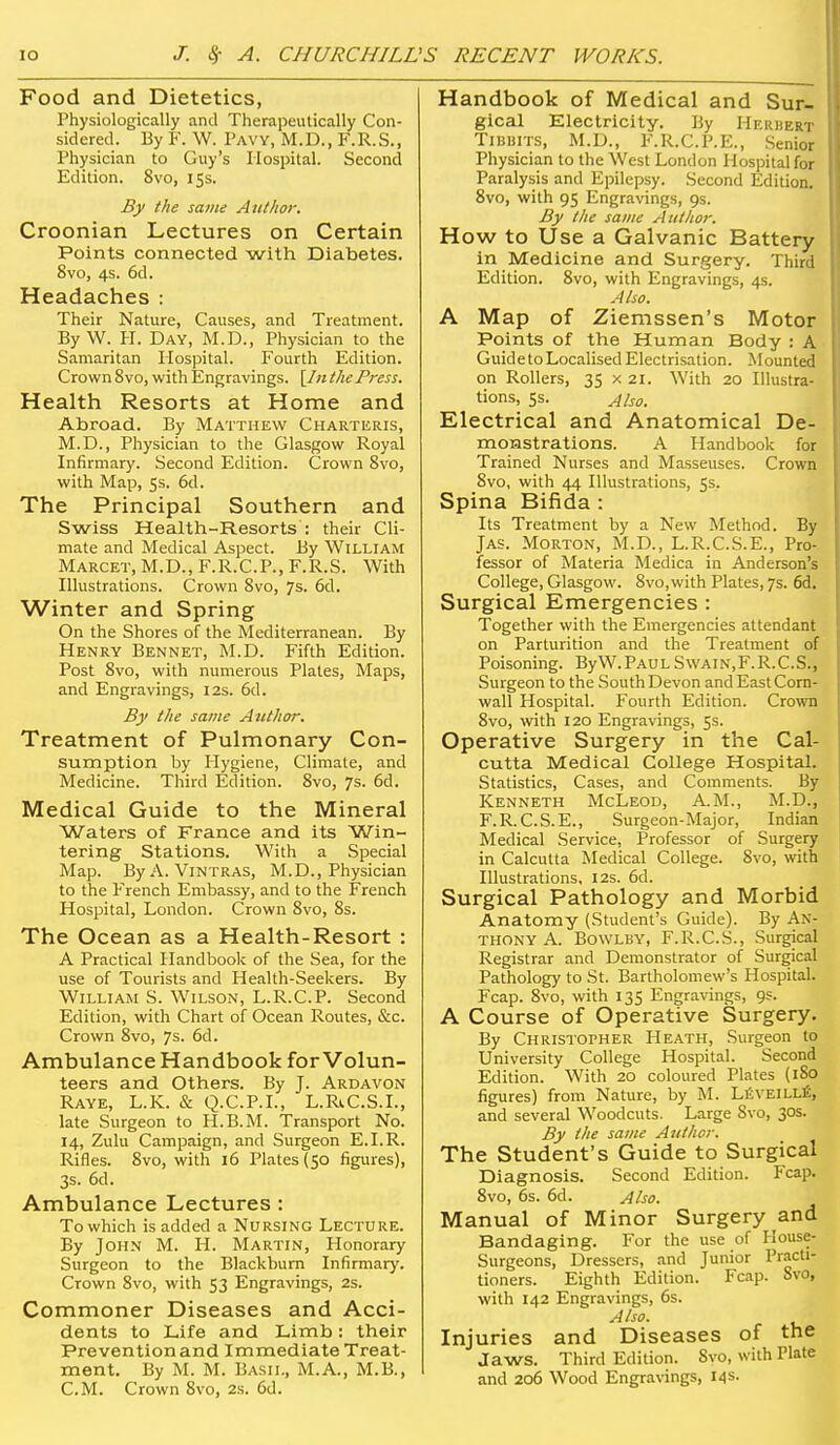 Food and Dietetics, Physiologically and Therapeutically Con- sidered. By F. W. Pavy, M.D., F.R.S., Physician to Guy's Hospital. Second Edition. 8vo, 15s. By the same Author. Croonian Lectures on Certain Points connected with Diabetes. 8vo, 4s. 6d. Headaches : Their Nature, Causes, and Treatment. By W. H. Day, M.D., Physician to the Samaritan Ilospital. Fourth Edition. Crown 8vo, with Engravings. [IttthePress. Health Resorts at Home and Abroad. By Matthew Charteris, M.D., Physician to the Glasgow Royal Infirmary. Second Edition. Crown Svo, with Map, 5s. 6d. The Principal Southern and Swiss Healtli-Resorts : their Cli- mate and Medical Aspect. By William Marcet, M.D., F.R.C.P., F.R.S. With Illustrations. Crown Svo, 7s. 6d. Winter and Spring On the Shores of the Mediterranean. By Henry Bennet, M.D. Fifth Edition. Post Svo, with numerous Plates, Maps, and Engravings, 12s. 6d. By the same Author. Treatment of Pulmonary Con- sumption by Hygiene, Climate, and Medicine. Third Edition. Svo, 7s. 6d. Medical Guide to the Mineral Waters of France and its Win- tering Stations. With a Special Map. ByA. ViNTRAS, M.D., Physician to the French Embassy, and to the French Hospital, London. Crown Svo, Ss. The Ocean as a Health-Resort : A Practical Handbook of the Sea, for the use of Tourists and Health-Seekers. By William S. Wilson, L.R.C.P. Second Edition, with Chart of Ocean Routes, &c. Crown Svo, 7s. 6d. Ambulance Handbook for Volun- teers and Others. By J. Ardavon Raye, L.K. & Q.C.P.I., L.RiC.S.L, late Surgeon to H.B.M. Transport No. 14, Zulu Campaign, and Surgeon E.I.R. Rifles. Svo, with 16 Plates (50 figures), 3s. 6d. Ambulance Lectures : To which is added a Nursing Lecture. By John M. H. Martin, Honorary Surgeon to the Blackburn Infirmary. Crown Svo, with 53 Engravings, 2s. Commoner Diseases and Acci- dents to Life and Limb: their Prevention and Immediate Treat- ment. By M. M. Basil, M.A., M.B., CM. Crown Svo, 2s. 6d. Handbook of Medical and Sur- gical Klectricity. By Herbert Tibuits, M.D., F.R.C.P.E., Senior Physician to the West London Hospital for Paralysis and Epilepsy. Second Edition. Svo, with 95 Engravings, 9s. By the same Author. How to Use a Galvanic Battery in Medicine and Surgery. Third Edition. Svo, with Engravings, 4s. Also. A Map of Ziemssen's Motor Points of the Human Body : A Guide to Localised Electrisation. Mounted on Rollers, 35 x 21. With 20 Illustra- tions, 5s. Also. Electrical and Anatomical De- monstrations. A Handbook for Trained Nurses and Masseuses. Crown Svo, with 44 Illustrations, 55. Spina Bifida : Its Treatment by a New Method. By Jas. Morton, M.D., L.R.C.S.E., Pro- fessor of Materia Medica in Anderson's College, Glasgow. Svo,with Plates, 7s. 6d. Surgical Emergencies : Together with the Emergencies attendant on Parturition and the Treatment of Poisoning. ByW.PAULSwain,F.R.C.S., Surgeon to the South Devon and East Corn- wall Hospital. Fourth Edition. Crown Svo, with 120 Engravings, 5s. Operative Surgery in the Cal- cutta Medical College Hospital. Statistics, Cases, and Comments. By Kenneth McLeod, A.M., M.D., F.R.C.S.E., Surgeon-Major, Indian Medical Service, Professor of Surgery in Calcutta Medical College. Svo, with Illustrations, 12s. 6d. Surgical Pathology and Morbid Anatomy (Student's Guide). By An- thony A. BowLBY, F.R.C.S., Surgical Registrar and Demonstrator of Surgical Pathology to St. Bartholomew's Hospital. Fcap. Svo, with 135 Engravings, 9s. A Course of Operative Surgery. By Christopher PIeath, Surgeon to University College Hospital. Second Edition. With 20 coloured Plates (180 figures) from Nature, by M. LfiVElLLfi, and several Woodcuts. Large Svo, 30s. By the same Author. The Student's Guide to Surgical Diagnosis. Second Edition. Fcap. Svo, 6s. 6d. Also. Manual of Minor Surgery and Bandaging. For the use of Kouse- Surgeons, Dressers, and Junior Practi- tioners. Eighth Edition. Fcap. Svo, with 142 Engravings, 6s. Also. Injuries and Diseases of the Jaws. Third Edition. Svo, with Plate and 206 Wood Engravings, 14s-