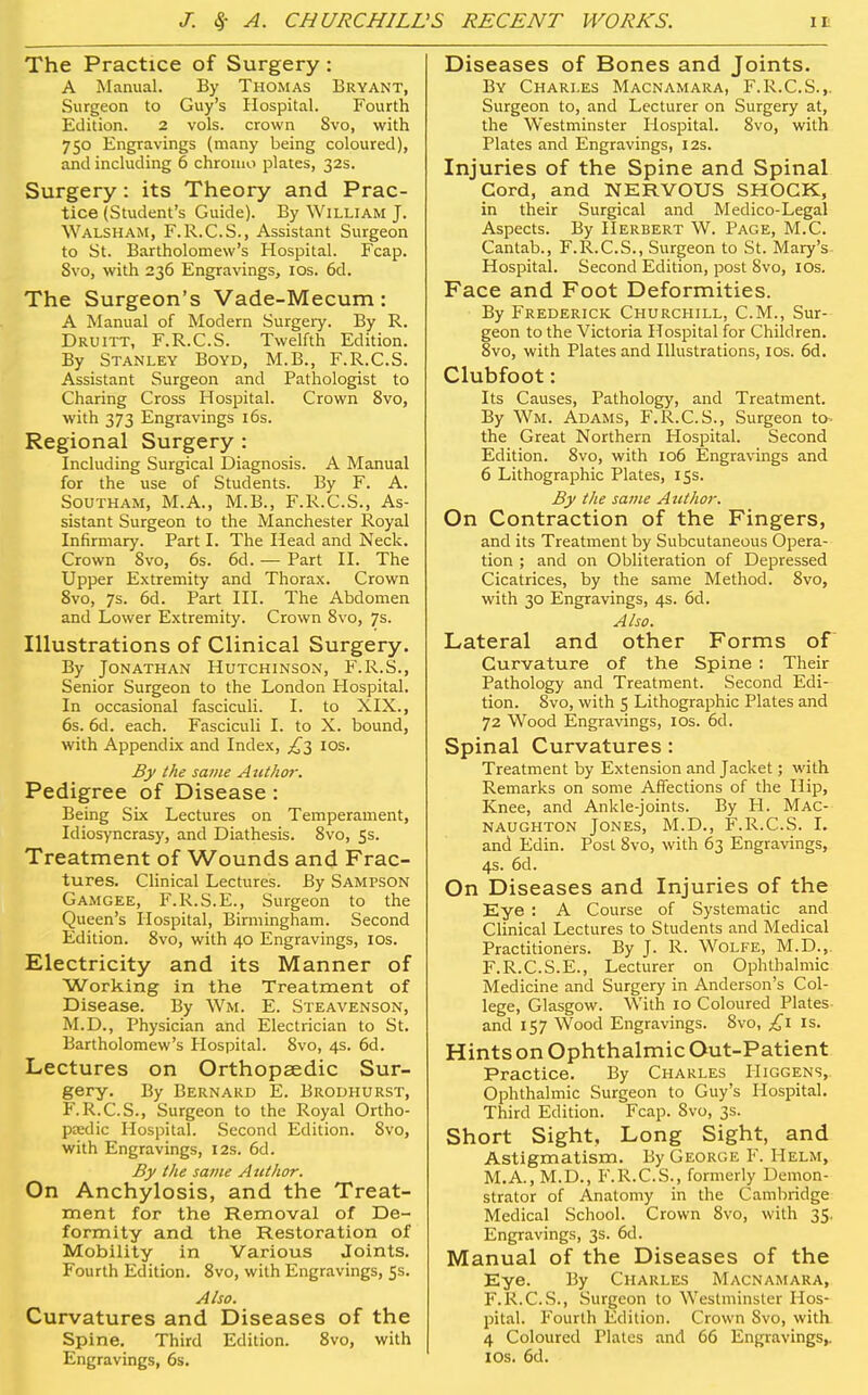 The Practice of Surgery : A Manual. By Thomas Bryant, Surgeon to Guy's Hospital. Fourth Edition. 2 vols, crown Svo, with 750 Engravings (many being coloured), and including 6 chromo plates, 32s. Surgery: its Theory and Prac- tice (Stvident's Guide). By William J. Walsham, F.R.C.S., Assistant Surgeon to St. Bartholomew's Hospital. Fcap. Svo, with 236 Engravings, los. 6d. The Surgeon's Vade-Mecum: A Manual of Modern Surgeiy. By R. Druitt, F.R.C.S. Twelfth Edition. By Stanley Boyd, M.B., F.R.C.S. Assistant Surgeon and Pathologist to Charing Cross Hospital. Crown Svo, with 373 Engravings 16s. Regional Surgery : Including Surgical Diagnosis. A Manual for the use of Students. By F. A. Southam, M.A., M.B., F.R.C.S., As- sistant Surgeon to the Manchester Royal Infirmary. Part I. The Head and Neck. Crown Svo, 6s. 6d. — Part II. The Upper Extremity and Thorax. Crown Svo, 7s. 6d. Part III. The Abdomen and Lower Extremity. Crown Svo, 7s. Illustrations of Clinical Surgery. By Jonathan Hutchinson, F.R.S., Senior Surgeon to the London Hospital. In occasional fasciculi. I. to XIX., 6s. 6d. each. Fasciculi I. to X. bound, with Appendix and Index, los. By the same Aiithm-. Pedigree of Disease : Being Six Lectures on Temperament, Idiosyncrasy, and Diathesis. Svo, 5s. Treatment of Wounds and Frac- tures. Clinical Lectures. By Sampson Gamgee, F.R.S.E., Surgeon to the Queen's Hospital, Birmingham. Second Edition. Svo, with 40 Engravings, IDs. Electricity and its Manner of Working in the Treatment of Disease. By Wm. E. Steavenson, M.D., Physician and Electrician to St. Bartholomew's Hospital. Svo, 4s. 6d. Lectures on Orthopaedic Sur- gery. By Bernard E. Brodhurst, F.R.C.S., Surgeon to the Royal Ortho- pjedic Hospital. Second Edition. Svo, with Engravings, 12s. 6d. By the same A uthor. On Anchylosis, and the Treat- ment for the Removal of De- formity and the Restoration of Mobility in Various Joints. Fourth Edition. Svo, with Engravings, 5s. Also. Curvatures and Diseases of the Spine. Third Edition. Svo, with Engravings, 6s. Diseases of Bones and Joints. By Chari.es Macnamara, F.R.C.S.,. Surgeon to, and Lecturer on Surgery at, the Westminster Hospital. Svo, with Plates and Engravings, 12s. Injuries of the Spine and Spinal Cord, and NERVOUS SHOCK, in their Surgical and Medico-Legal Aspects. By Herbert W. Page, M.C. Cantab., F.R.C.S., Surgeon to St. Mary's Hospital. Second Edition, post Svo, los. Face and Foot Deformities. By Frederick Churchill, CM., Sur- geon to the Victoria Hospital for Children. Svo, with Plates and Illustrations, los. 6d. Clubfoot: Its Causes, Pathology, and Treatment. By Wm. Adams, F.R.C.S., Surgeon to- the Great Northern Hospital. Second Edition. Svo, with 106 Engravings and 6 Lithographic Plates, 15s. By the same Author. On Contraction of the Fingers, and its Treatment by Subcutaneous Opera- tion ; and on Obliteration of Depressed Cicatrices, by the same Method. Svo, with 30 Engravings, 4s. 6d. Also. Lateral and other Forms of Curvature of the Spine : Their Pathology and Treatment. Second Edi- tion. Svo, with 5 Lithographic Plates and 72 Wood Engravings, los. 6d. Spinal Curvatures: Treatment by Extension and Jacket; with Remarks on some Affections of the Hip, Knee, and Ankle-joints. By H. Mac- naughton Jones, M.D., F.R.C.S. I. and Edin. Post Svo, with 63 Engravings, 4s. 6d. On Diseases and Injuries of the Eye : A Course of Systematic and CHnical Lectures to Students and Medical Practitioners. By J. R. Wolfe, M.D., F.R.C.S.E., Lecturer on Ophthalmic Medicine and Surgery in Anderson's Col- lege, Glasgow. With 10 Coloured Plates and 157 Wood Engravings. Svo, £\ is. Hints on Ophthalmic Out-Patient Practice. By Charles Higgens, Ophthalmic Surgeon to Guy's Hospital. Third Edition. Fcap. Svo, 3s. Short Sight, Long Sight, and Astigmatism. By George F. Helm, M.A., M.D., F.R.C.S., formerly Demon- strator of Anatomy in the Cambridge Medical School. Crown Svo, with 35, Engravings, 3s. 6d. Manual of the Diseases of the Eye. By Charles Macnamara, F.R.C.S., Surgeon to Westminster Hos- pital. Fourth Edition. Crown Svo, with 4 Coloured Plates and 66 Engravings,, los. 6d.