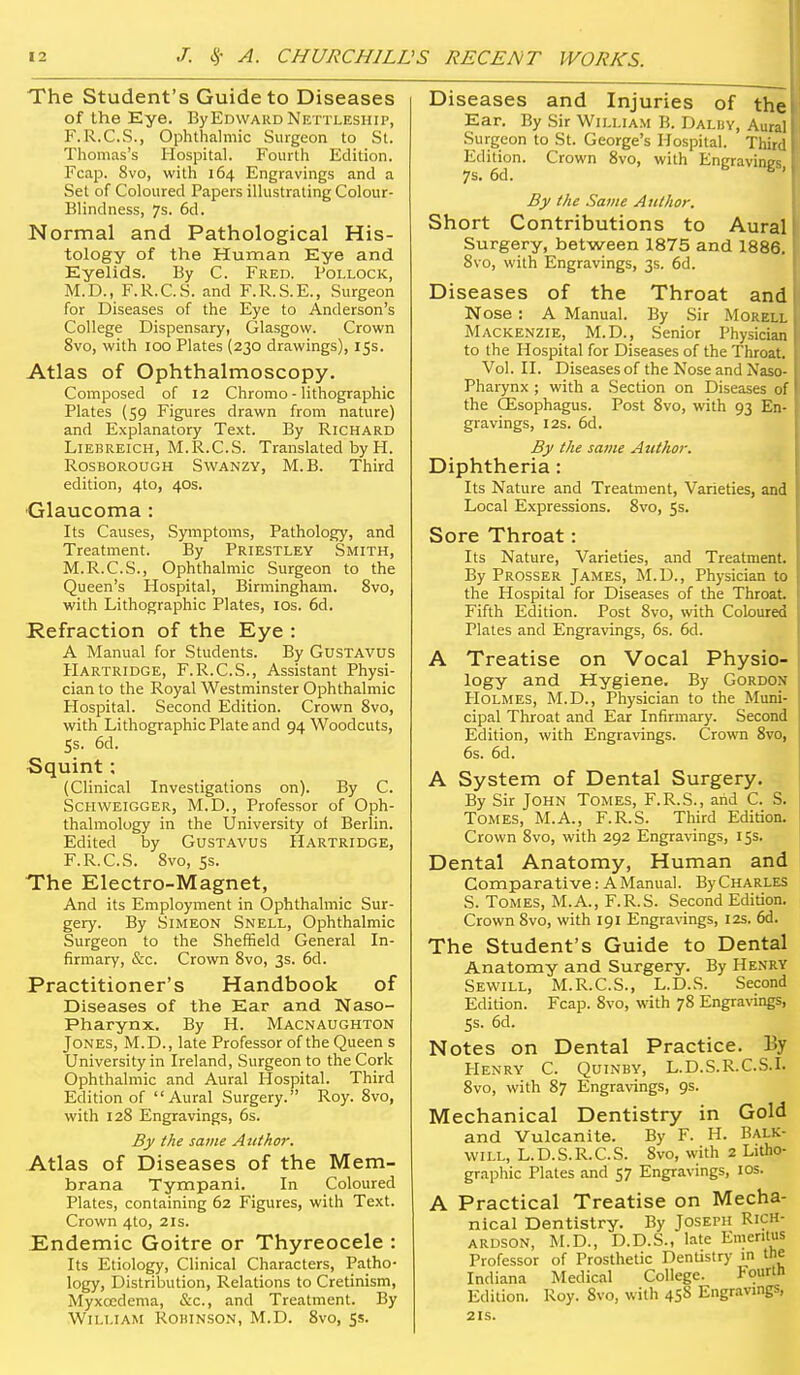 The Student's Guide to Diseases of the Eye. By Edward Nettleship, F. R.C.S., Ophthalmic Surgeon to St. Thomas's Hospital. Fourth Edition. Fcap. 8vo, with 164 Engravings and a Set of Coloured Papers ilkistraling Colour- Blindness, 7s. 6d. Normal and Pathological His- tology of the Human Eye and Eyelids. By C. Fred. Pollock, M.D., F.R.C.S. and F.R.S.E., Surgeon for Diseases of the Eye to Anderson's College Dispensary, Glasgow. Crown 8vo, with 100 Plates (230 drawings), 15s. Atlas of Ophthalmoscopy. Composed of 12 Chromo - lithographic Plates (59 Figures drawn from nature) and Explanatory Text. By Richard LlEBRElCH, M.R.C.S. Translated by H. RosBOROUGH SwANZY, M.B. Third edition, 4to, 40s. Glaucoma: Its Causes, Symptoms, Pathology, and Treatment. By Priestley Smith, M.R.C.S., Ophthalmic Surgeon to the Queen's Hospital, Birmingham. 8vo, with Lithographic Plates, los. 6d. Refraction of the Eye : A Manual for Students. By Gustavus Hartridge, F.R.C.S., Assistant Physi- cian to the Royal Westminster Ophthalmic Plospital. Second Edition. Crown 8vo, with Lithographic Plate and 94 Woodcuts, Ss. 6d. Squint: (Clinical Investigations on). By C. Schweigger, M.D., Professor of Oph- thalmology in the University of Berlin. Edited by GusTAvus Hartridge, F.R.C.S. 8vo, ss. The Electro-Magnet, And its Employment in Ophthalmic Sur- gery. By Simeon Snell, Ophthalmic Surgeon to the Sheffield General In- firmary, &c. Crown 8vo, 3s. 6d. Practitioner's Handbook of Diseases of the Ear and Naso- pharynx. By H. Macnaughton Jones, M.D., late Professor of the Queen s University in Ireland, Surgeon to the Cork Ophthalmic and Aural Hospital. Third Edition of Aural Surgery. Roy. 8vo, with 128 Engravings, 6s. By the same Author. Atlas of Diseases of the Mem- brana Tympani. In Coloured Plates, containing 62 Figures, with Text. Crown 4to, 21s. Endemic Goitre or Thyreocele : Its Etiology, Clinical Characters, Patho- logy, Distribution, Relations to Cretinism, Myxoedema, &c., and Treatment. By William Robinson, M.D. 8vo, 55. Diseases and Injuries of the Ear. By Sir William B. Dalby, Aural Surgeon to St. George's Hospital. Thir' Edition. Crown 8vo, with Eneravins' 7s. 6d. ^ By the Same Author. Short Contributions to Aural Surgery, between 1875 and 1886. 8vo, with Engravings, 3s. 6d. Diseases of the Throat and Nose : A Manual. By Sir Morell Mackenzie, M.D., Senior Physician to the Hospital for Diseases of the Throat. Vol. II. Diseases of the Nose and Naso- pharynx ; with a Section on Diseases of the CEsophagus. Post 8vo, with 93 En- gravings, I2S. 6d. By the same Author. Diphtheria: Its Nature and Treatment, Varieties, and Local Expressions. 8vo, 5s. Sore Throat: Its Nature, Varieties, and Treatment. By Prosser James, M.D., Physician to the Hospital for Diseases of the ThroaL Fifth Edition. Post 8vo, with Coloured Plates and Engravings, 6s. 6d. A Treatise on Vocal Physio- logy and Hygiene. By Gordon Holmes, M.D., Physician to the Muni- cipal Throat and Ear Infirmary. Second Edition, with Engravings. Crown 8vo, 6s. 6d. A System of Dental Surgery. By Sir John Tomes, F.R.S., and C. S. Tomes, M.A., F.R.S. Third Edition. Crown 8vo, with 292 Engravings, 15s. Dental Anatomy, Human and Comparative: A Manual. ByCHARLES S. Tomes, M.A., F.R.S. Second Edition. Crown 8vo, with 191 Engravings, 12s. 6d. The Student's Guide to Dental Anatomy and Surgery. By Henry Sewill, M.R.C.S., L.D.S. Second Edition. Fcap. 8vo, with 78 Engra\-ings, SS. 6d. Notes on Dental Practice. By PIenry C. QuiNBY, L.D.S.R.C.S.L 8vo, with 87 Engravings, 9s. Mechanical Dentistry in Gold and Vulcanite. By F. H. Balk- will, L.D.S.R.C.S. 8vo, with 2 Litho- graphic Plates and 57 Engravings, los. A Practical Treatise on Mecha- nical Dentistry. By Joseph Rich- ardson, M.D., D.D.S., late Emeritus Professor of Prosthetic Dentistry m the Indiana Medical College. Fourtn Edition. Roy. 8vo, with 458 Engravings, 2 IS.