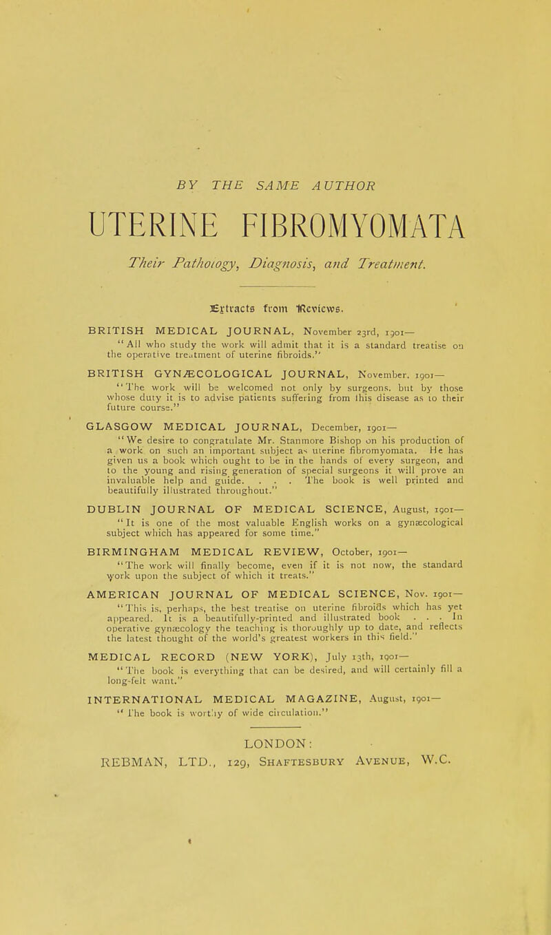 BY THE SAME AUTHOR UTERINE FIBROMYOMATA Thei7- Fatho/ogy, Diagnosis, and Treatment. Ej-tractB ffom IRcvicws. BRITISH MEDICAL JOURNAL, November 23rd, 1501— All who study the work will admit that it is a standard treatise on the operative treutment of uterine fibroids. BRITISH GYNi^;COLOGICAL JOURNAL, November. 1901— The work will be welcomed not only by surgeons, but by those whose duty it is to advise patients suffering from Ihis disease as 10 their future course. GLASGOW MEDICAL JOURNAL, December, 1901— We desire to congratulate Mr. Stanmore Bishop on his production of a work on such an important subject as uterine fibromyomata. He has given us a book which ought to be in the hands of every surgeon, and to the young and rising generation of special surgeons it will prove an invaluable help and guide. . . . The book is well printed and beautifully illustrated throughout. DUBLIN JOURNAL OF MEDICAL SCIENCE, August, igoi—  It is one of the most valuable English works on a gynaecological subject which has appeared for some time. BIRMINGHAM MEDICAL REVIEW, October, 1901— The work will finally become, even if it is not now, the standard \york upon the subject of which it treats. AMERICAN JOURNAL OF MEDICAL SCIENCE, Nov. 1901 — This is, perhnps, the best treaiise on uterine fibroids which has yet appeared. It is a beautifully-printed and illustrated book ... In operative gynecology the teaching is thoroughly up to date, and reflects the latest thought of the world's greatest workers in this field. MEDICAL RECORD (NEW YORK), July 13th, iQoi— The book is everything that can be desired, and svill certainly fill a long-felt want. INTERNATIONAL MEDICAL MAGAZINE, August, 1901—  The book is worthy of wide circulation. LONDON: REBMAN, LTD., 129, Shaftesbury Avenue, W.C. «