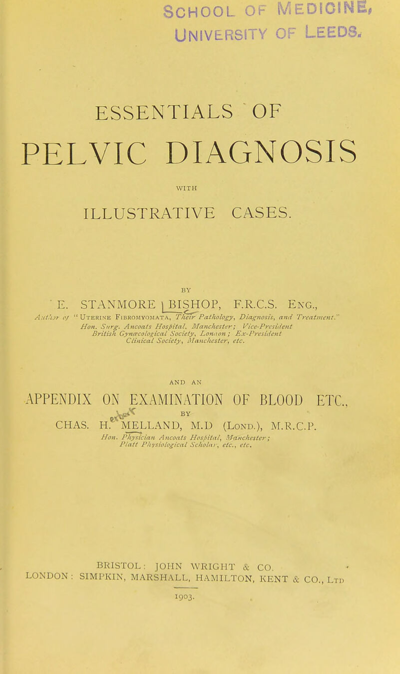 School of Medicine, University of Leeds. ESSENTIALS OF PELVIC DIAGNOSIS WITH ILLUSTRATIVE CASES. BY ■ E. STANMORE ) BISHOP, F.R.C.S. Eng., AutUjr 0/ Uterine FibromyOiMATA, Their Pathology, Diagnosis, and Tieatnicnt. Hon. Siirg. Ancoats Hospital, Manchester; Vice-President British GyniFcologicat Society, London ; Ex-President Clinical Society, Manchester, etc. AND AN APPENDIX ON EXAMINATION OF BLOOD ETC., ^If*^ BY CHAS. H.*^ MELLAND, M.D (Lond.), M.R.C.P. Hon. Physician Ancoats Hosfilial, Manchester; Piatt Pliysiological Scholar, etc., etc. BRISTOL: JOHN WRIGHT & CO. LONDON ; SIMPKIN, MARSHALL, HAMILTON, KENT & CO., Ltd 1903.