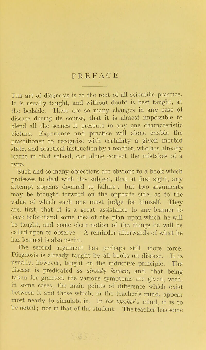 PREFACE The art of diagnosis is at the root of all scientific practice. It is usually taught, and without doubt is best taught, at the bedside. There are so many changes in any case of disease during its course, that it is almost impossible to blend all the scenes it presents in any one characteristic picture. Experience and practice will alone enable the practitioner to recognize with certainty a given morbid state, and practical instruction by a teacher, who has already learnt in that school, can alone correct the mistakes of a tyro. Such and so many objections are obvious to a book which professes to deal with this subject, that at first sight, any attempt appears doomed to failure ; but two arguments may be brought forward on the opposite side, as to the value of which each one must judge for himself. They are, first, that it is a great assistance to any learner to have beforehand some idea of the plan upon which he will be taught, and some clear notion of the things he will be called upon to observe. A reminder afterwards of what he has learned is also useful. The second argument has perhaps still more force. Diagnosis is already taught by all books on disease. It is usually, however, taught on the inductive principle. The disease is predicated as already known, and, that being taken for granted, the various symptoms are given, with, m some cases, the main points of difference which exist between it and those which, in the teacher's mind, appear most nearly to simulate it. In the teacher's mind, it is to be noted; not in that of the student. The teacher has some