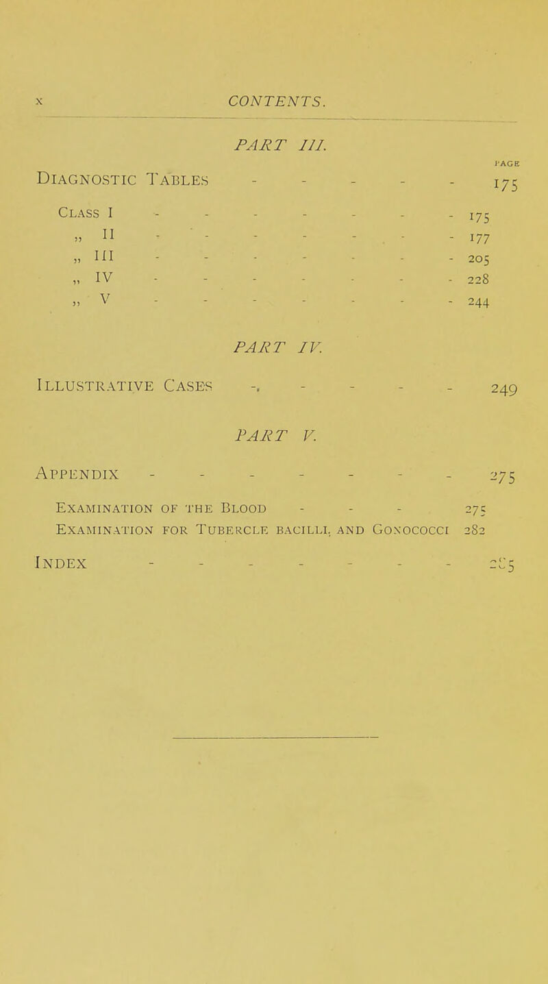 PART 111. Diagnostic Tables Class I - - . - „ II - - „ III „ IV - „ V - - - PART IV. Illustrative Cases FART V. Appendix 275 Examination of the Blood ... 275 Examination for Tubercle bacilli, and Gonococci 282 Index - - - - - - - 175 175 177 205 228 244