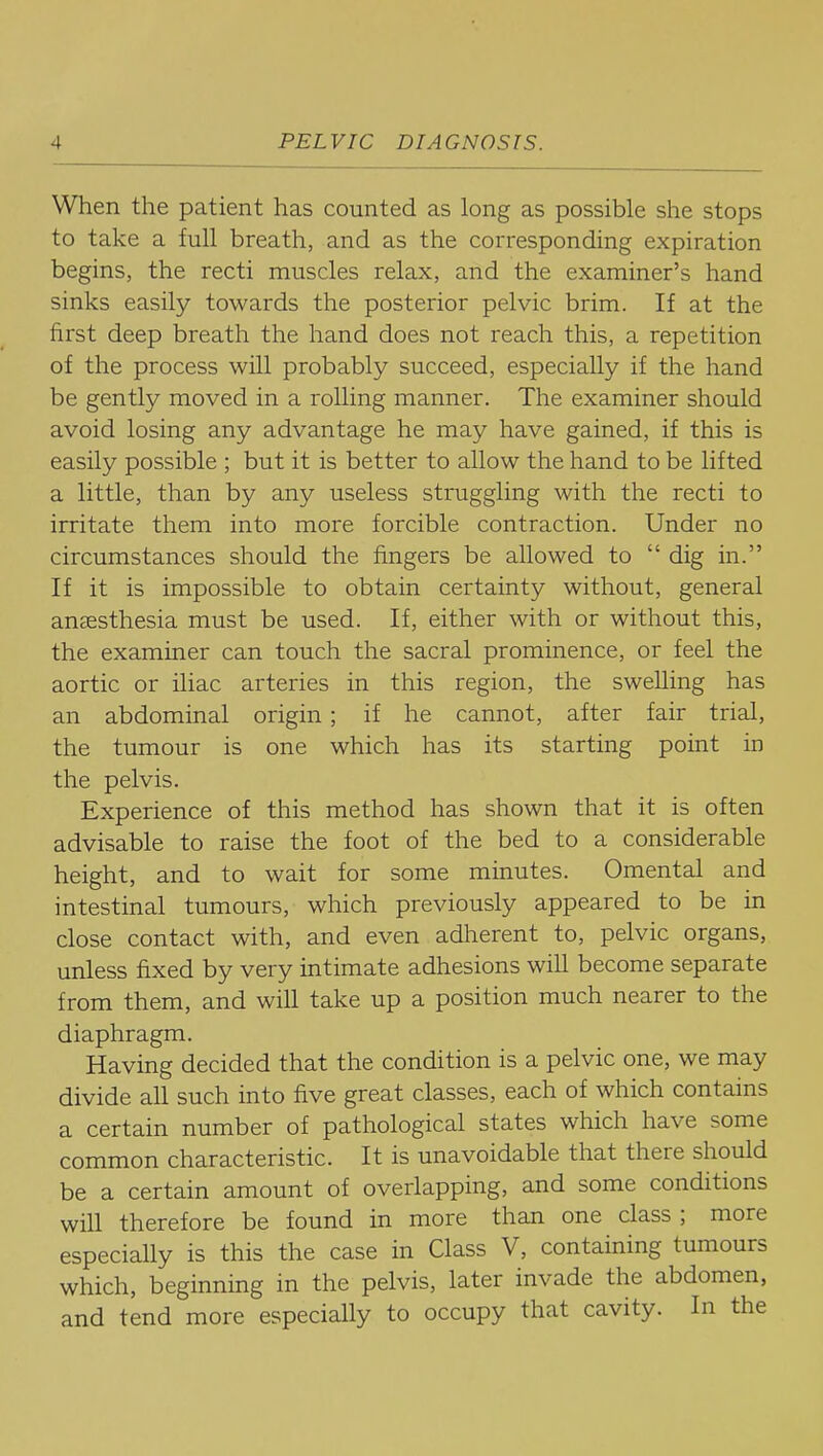 When the patient has counted as long as possible she stops to take a full breath, and as the corresponding expiration begins, the recti muscles relax, and the examiner's hand sinks easily towards the posterior pelvic brim. If at the first deep breath the hand does not reach this, a repetition of the process will probably succeed, especially if the hand be gently moved in a rolling manner. The examiner should avoid losing any advantage he may have gained, if this is easily possible ; but it is better to allow the hand to be lifted a little, than by any useless struggling with the recti to irritate them into more forcible contraction. Under no circumstances should the fingers be allowed to  dig in. If it is impossible to obtain certainty without, general anaesthesia must be used. If, either with or without this, the examiner can touch the sacral prominence, or feel the aortic or iliac arteries in this region, the swelling has an abdominal origin; if he cannot, after fair trial, the tumour is one which has its starting point in the pelvis. Experience of this method has shown that it is often advisable to raise the foot of the bed to a considerable height, and to wait for some minutes. Omental and intestinal tumours, which previously appeared to be in close contact with, and even adlierent to, pelvic organs, unless fixed by very intimate adhesions wiU become separate from them, and will take up a position much nearer to the diaphragm. Having decided that the condition is a pelvic one, we may divide all such into five great classes, each of which contains a certain number of pathological states which have some common characteristic. It is unavoidable that there should be a certain amount of overlapping, and some conditions will therefore be found in more than one class ; more especially is this the case in Class V, containing tumours which, beginning in the pelvis, later invade the abdomen, and tend more especially to occupy that cavity. In the