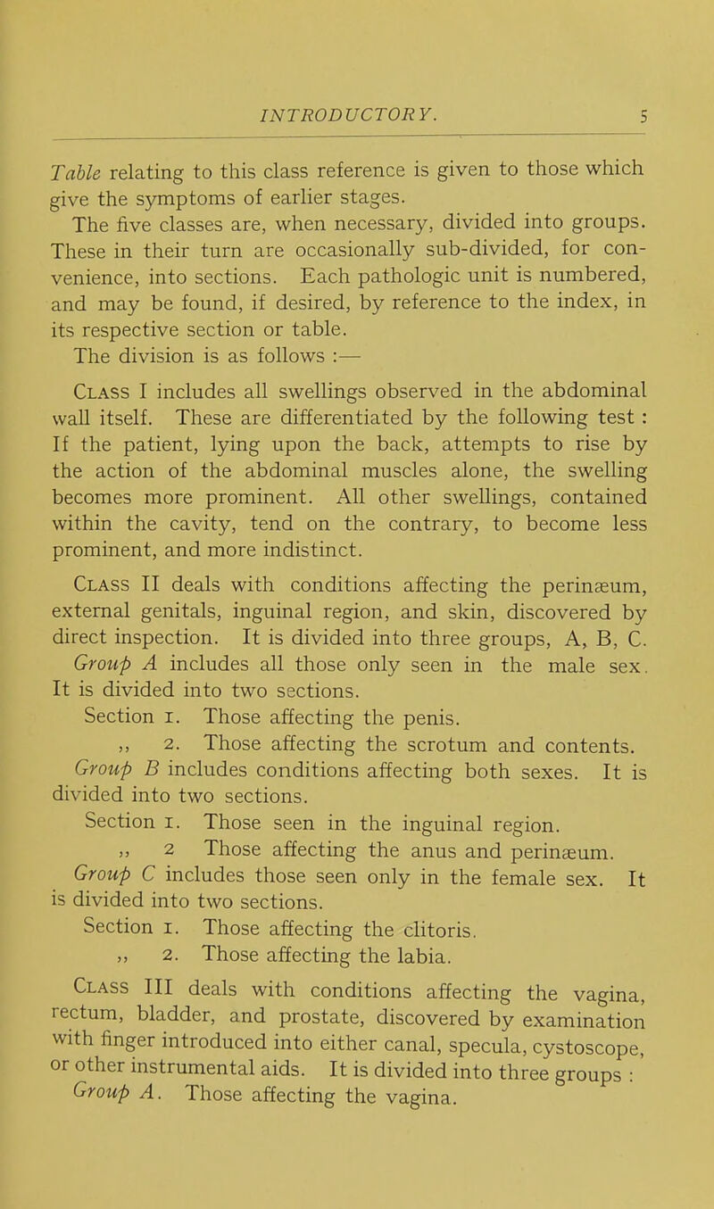 Table relating to this class reference is given to those which give the symptoms of earlier stages. The five classes are, when necessary, divided into groups. These in their turn are occasionally sub-divided, for con- venience, into sections. Each pathologic unit is numbered, and may be found, if desired, by reference to the index, in its respective section or table. The division is as follows :— Class I includes all swellings observed in the abdominal wall itself. These are differentiated by the following test: If the patient, lying upon the back, attempts to rise by the action of the abdominal muscles alone, the swelling becomes more prominent. All other swellings, contained within the cavity, tend on the contrary, to become less prominent, and more indistinct. Class II deals with conditions affecting the perinaeum, external genitals, inguinal region, and skin, discovered by direct inspection. It is divided into three groups. A, B, C. Group A includes all those only seen in the male sex. It is divided into two sections. Section i. Those affecting the penis. ,, 2. Those affecting the scrotum and contents. Group B includes conditions affecting both sexes. It is divided into two sections. Section i. Those seen in the inguinal region. ,, 2 Those affecting the anus and perinaeum. Group C includes those seen only in the female sex. It is divided into two sections. Section i. Those affecting the clitoris. 2. Those affecting the labia. Class III deals with conditions affecting the vagina, rectum, bladder, and prostate, discovered by examination with finger introduced into either canal, specula, cystoscope, or other instrumental aids. It is divided into three groups :' Group A. Those affecting the vagina.