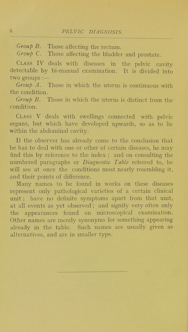 Group B. Those affecting the rectum. Group C. Those affecting the bladder and prostate. Class IV deals with diseases in the pelvic cavity detectable by bi-manual examination. It is divided into two groups :— Grotip A. Those in which the uterus is continuous with the condition. Group B. Those in which the uterus is distinct from the condition. Class V deals with swellings connected with pelvic organs, but which have developed upwards, so as to lie within the abdominal cavity. If the observer has already come to the conclusion that he has to deal with one or other of certain diseases, he may find this by reference to the index ; and on consulting the numbered paragraphs or Diagnostic Table referred to, he will see at once the conditions most nearly resembling it, and their points of difference. Many names to be found in works on these diseases represent only pathological varieties of a certain clinical unit ; have no definite sj^mptoms apart from that unit, at all events as yet observed; and signify very often only the appearances found on microscopical examination. Other names are merely synonyms for something appearing already in the table. Such names are usually given as alternatives, and are in smaller type.