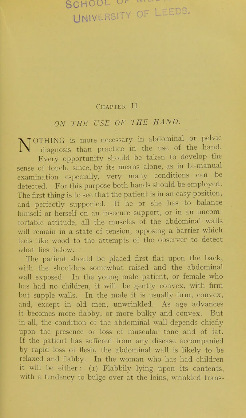 School UNIVERSITY OF LEEDS. Chapter II. ON THE USE OF THE HAND. NOTHING is more necessary in abdominal or pelvic diagnosis than practice in the use of the hand. Every opportunity should be taken to develop the sense of touch, since, by its means alone, as in bi-manual examination especially, very many conditions can be detected. For this purpose both hands should be employed. The first thing is to see that the patient is in an easy position, and perfectly supported. If he or she has to balance himself or herself on an insecure support, or in an uncom- fortable attitude, all the muscles of the abdominal walls will remain in a state of tension, opposing a barrier which feels like wood to the attempts of the observer to detect what lies below. The patient should be placed first flat upon the back, with the shoulders somewhat raised and the abdominal wall exposed. In the young male patient, or female who has had no children, it will be gently convex, with firm but supple walls. In the male it is usually firm, convex, and, except in old men, unwrinkled. As age advances it becomes more flabby, or more bulky and convex. But in all, the condition of the abdominal wall depends chiefly upon the presence or loss of muscular tone and of fat. If the patient has suffered from any disease accompanied by rapid loss of flesh, the abdominal wall is likely to be relaxed and flabby. In the woman who has had children it will be either : (i) Flabbily lying upon its contents, with a tendency to bulge over at the loins, wrinkled trans-