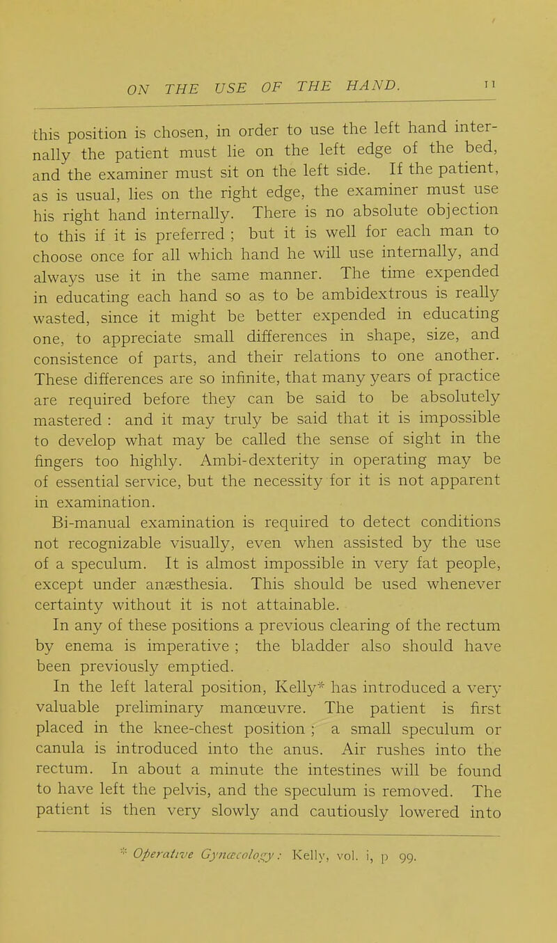 this position is chosen, in order to use the left hand inter- nally the patient must he on the left edge of the bed, and the examiner must sit on the left side. If the patient, as is usual, lies on the right edge, the examiner must use his right hand internally. There is no absolute objection to this if it is preferred ; but it is weU for each man to choose once for all which hand he will use internally, and always use it in the same manner. The time expended in educating each hand so as to be ambidextrous is really wasted, since it might be better expended in educating one, to appreciate small differences in shape, size, and consistence of parts, and their relations to one another. These differences are so infinite, that many years of practice are required before they can be said to be absolutely mastered : and it may truly be said that it is impossible to develop what may be called the sense of sight in the fingers too highly. Ambi-dexterity in operating may be of essential service, but the necessity for it is not apparent in examination. Bi-manual examination is required to detect conditions not recognizable visually, even when assisted by the use of a speculum. It is almost impossible in very fat people, except under anaesthesia. This should be used whenever certainty without it is not attainable. In any of these positions a previous clearing of the rectum by enema is imperative ; the bladder also should have been previously emptied. In the left lateral position, Kelly* has introduced a very valuable preliminary manoeuvre. The patient is first placed in the knee-chest position ; a small speculum or canula is introduced into the anus. Air rushes into the rectum. In about a minute the intestines will be found to have left the pelvis, and the speculum is removed. The patient is then very slowly and cautiously lowered into * Operative Gyncccolo^^y: Kelly, vol. i, p 99.