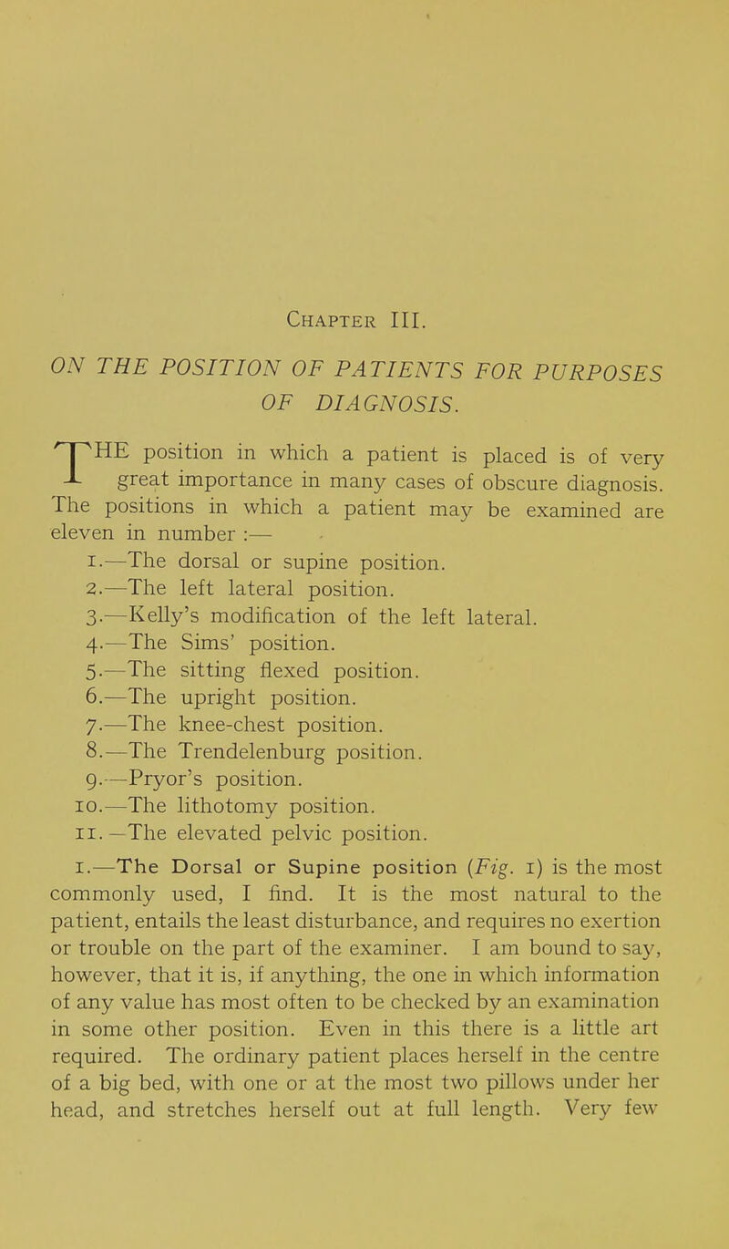 Chapter III. ON THE POSITION OF PATIENTS FOR PURPOSES OF DIAGNOSIS. THE position in which a patient is placed is of very great importance in many cases of obscure diagnosis. The positions in which a patient may be examined are eleven in number :— 1. —The dorsal or supine position. 2. —The left lateral position. 3. —Kelly's modification of the left lateral. 4. —The Sims' position. 5. —The sitting flexed position. 6. —The upright position. 7. —The knee-chest position. 8. —The Trendelenburg position. 9. —Pryor's position. 10. —The lithotomy position. 11. —The elevated pelvic position. I.—The Dorsal or Supine position {Fig. i) is the most commonly used, I find. It is the most natural to the patient, entails the least disturbance, and requires no exertion or trouble on the part of the examiner. I am bound to say, however, that it is, if anything, the one in which information of any value has most often to be checked by an examination in some other position. Even in this there is a little art required. The ordinary patient places herself in the centre of a big bed, with one or at the most two pillows under her head, and stretches herself out at full length. Very few