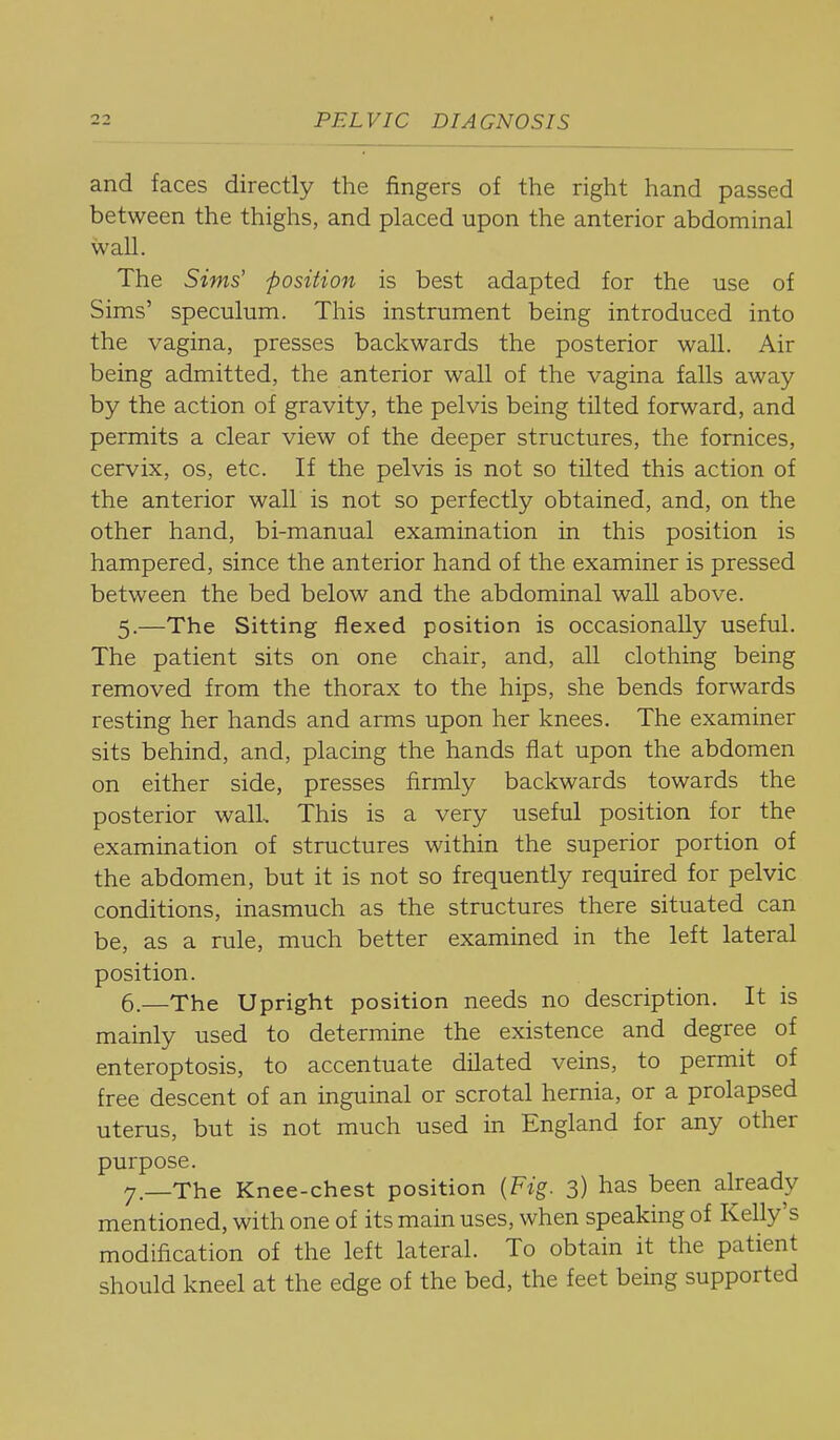 and faces directly the fingers of the right hand passed between the thighs, and placed upon the anterior abdominal wall. The Sims' position is best adapted for the use of Sims' speculum. This instrument being introduced into the vagina, presses backwards the posterior wall. Air being admitted, the anterior wall of the vagina falls away by the action of gravity, the pelvis being tilted forward, and permits a clear view of the deeper structures, the fornices, cervix, os, etc. If the pelvis is not so tilted this action of the anterior wall is not so perfectly obtained, and, on the other hand, bi-manual examination in this position is hampered, since the anterior hand of the examiner is pressed between the bed below and the abdominal wall above. 5. —The Sitting flexed position is occasionally useful. The patient sits on one chair, and, all clothing being removed from the thorax to the hips, she bends forwards resting her hands and arms upon her knees. The examiner sits behind, and, placing the hands fiat upon the abdomen on either side, presses firmly backwards towards the posterior wall. This is a very useful position for the examination of structures within the superior portion of the abdomen, but it is not so frequently required for pelvic conditions, inasmuch as the structures there situated can be, as a rule, much better examined in the left lateral position. 6. —The Upright position needs no description. It is mainly used to determine the existence and degree of enteroptosis, to accentuate dilated veins, to permit of free descent of an inguinal or scrotal hernia, or a prolapsed uterus, but is not much used in England for any other purpose. 7—The Knee-chest position {Fig. 3) has been already mentioned, with one of its main uses, when speaking of Kelly's modification of the left lateral. To obtain it the patient should kneel at the edge of the bed, the feet being supported