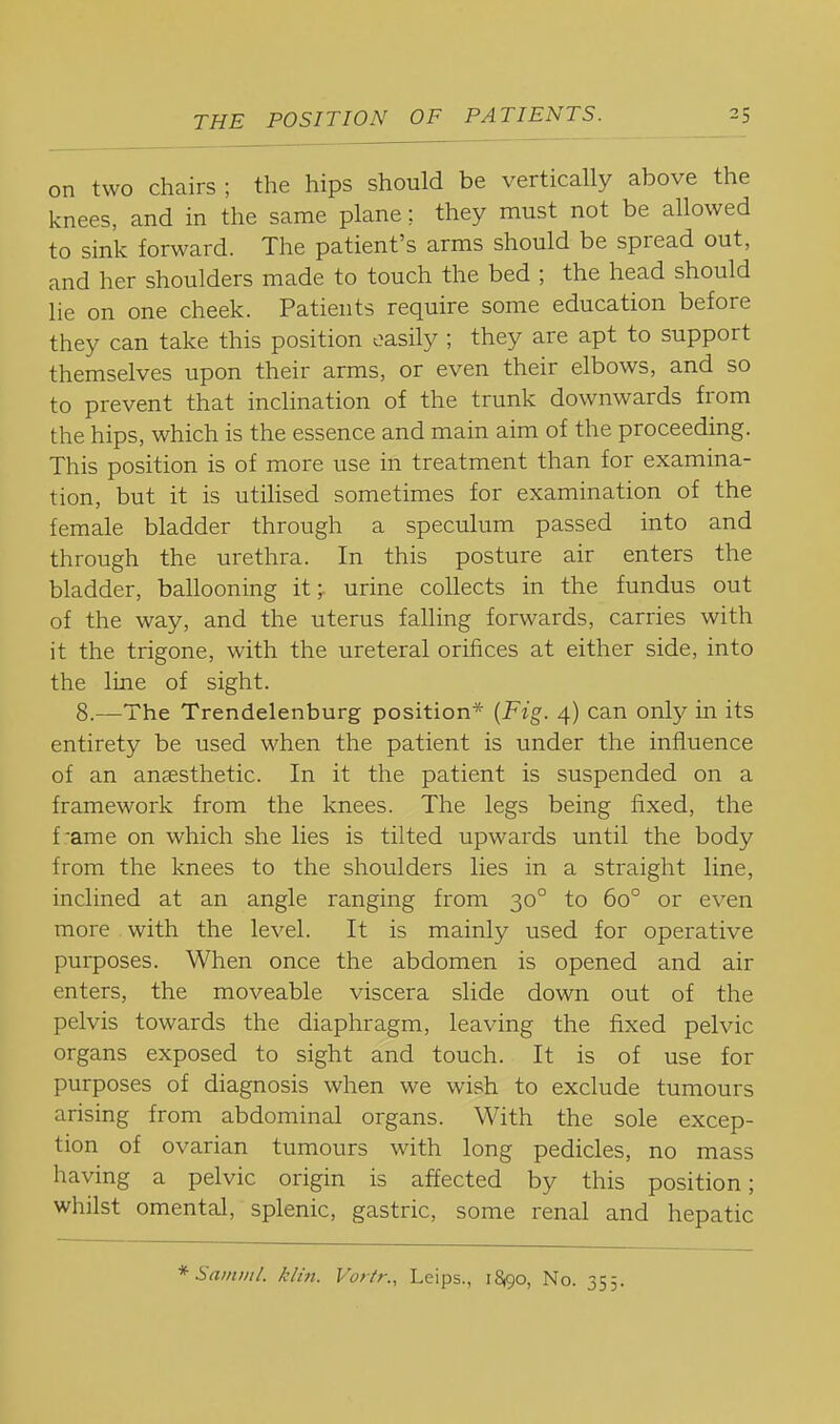 I on two chairs ; the hips should be vertically above the knees, and in the same plane;. they must not be allowed to sink forward. The patient's arms should be spread out, and her shoulders made to touch the bed ; the head should lie on one cheek. Patients require some education before they can take this position easily ; they are apt to support themselves upon their arms, or even their elbows, and so to prevent that inclination of the trunk downwards from the hips, which is the essence and main aim of the proceeding. This position is of more use in treatment than for examina- tion, but it is utilised sometimes for examination of the female bladder through a speculum passed into and through the urethra. In this posture air enters the bladder, ballooning it;. urine collects in the fundus out of the way, and the uterus falling forwards, carries with it the trigone, with the ureteral orifices at either side, into the line of sight. 8.—The Trendelenburg position* {Fig. 4) can only in its entirety be used when the patient is under the influence of an anaesthetic. In it the patient is suspended on a framework from the knees. The legs being fixed, the frame on which she lies is tilted upwards until the body from the knees to the shoulders lies in a straight line, inclined at an angle ranging from 30° to 60° or even more with the level. It is mainly used for operative purposes. When once the abdomen is opened and air enters, the moveable viscera slide down out of the pelvis towards the diaphragm, leaving the fixed pelvic organs exposed to sight and touch. It is of use for purposes of diagnosis when we wish to exclude tumours arising from abdominal organs. With the sole excep- tion of ovarian tumours with long pedicles, no mass having a pelvic origin is affected by this position; whilst omental, splenic, gastric, some renal and hepatic * Samnil. klin. Vortr., Leips., 18,90, No. 355.