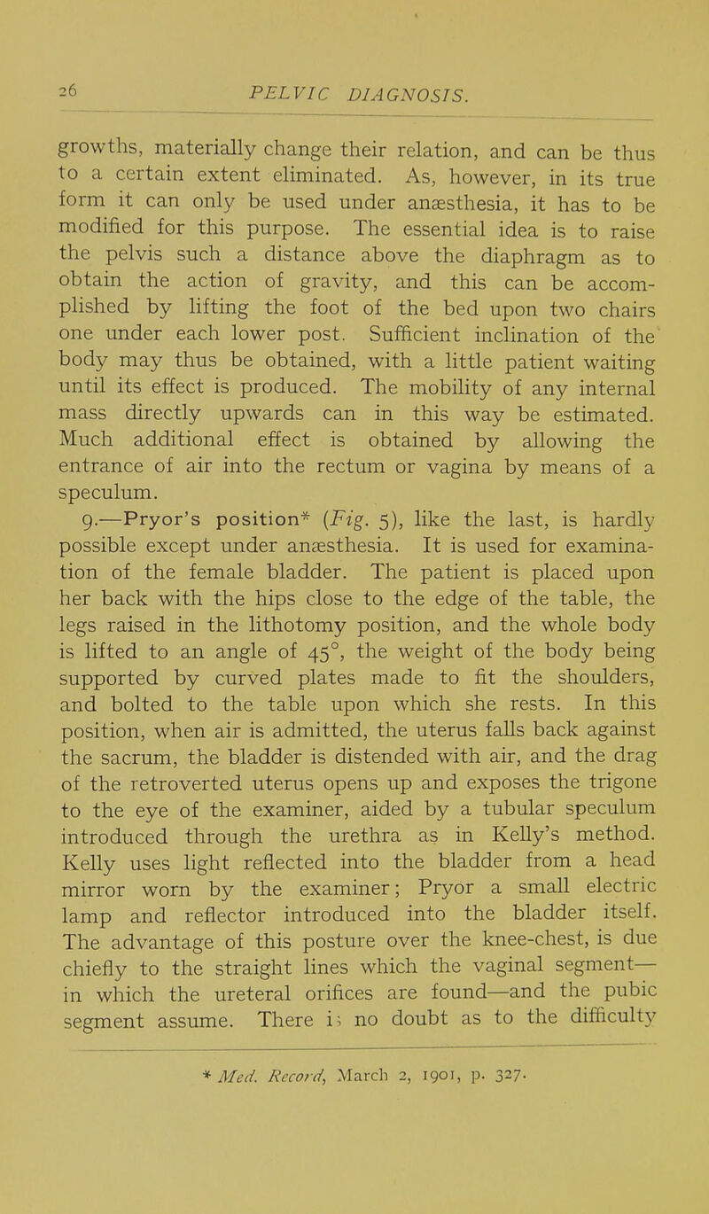 growths, materially change their relation, and can be thus to a certain extent eliminated. As, however, in its true form it can only be used under anaesthesia, it has to be modified for this purpose. The essential idea is to raise the pelvis such a distance above the diaphragm as to obtain the action of gravity, and this can be accom- plished by lifting the foot of the bed upon two chairs one under each lower post. Sufficient inclination of the body may thus be obtained, with a little patient waiting until its effect is produced. The mobility of any internal mass directly upwards can in this way be estimated. Much additional effect is obtained by allowing the entrance of air into the rectum or vagina by means of a speculum. 9.—Pryor's position* {Fig. 5), like the last, is hardly possible except under ansesthesia. It is used for examina- tion of the female bladder. The patient is placed upon her back with the hips close to the edge of the table, the legs raised in the lithotomy position, and the whole body is lifted to an angle of 45°, the weight of the body being supported by curved plates made to fit the shoulders, and bolted to the table upon which she rests. In this position, when air is admitted, the uterus falls back against the sacrum, the bladder is distended with air, and the drag of the retroverted uterus opens up and exposes the trigone to the eye of the examiner, aided by a tubular speculum introduced through the urethra as in Kelly's method. Kelly uses light reflected into the bladder from a head mirror worn by the examiner; Pryor a small electric lamp and reflector introduced into the bladder itself. The advantage of this posture over the knee-chest, is due chiefly to the straight lines which the vaginal segment- in which the ureteral orifices are found—and the pubic segment assume. There i^ no doubt as to the difficulty * Med. Record, March 2, 1901, p. 327.