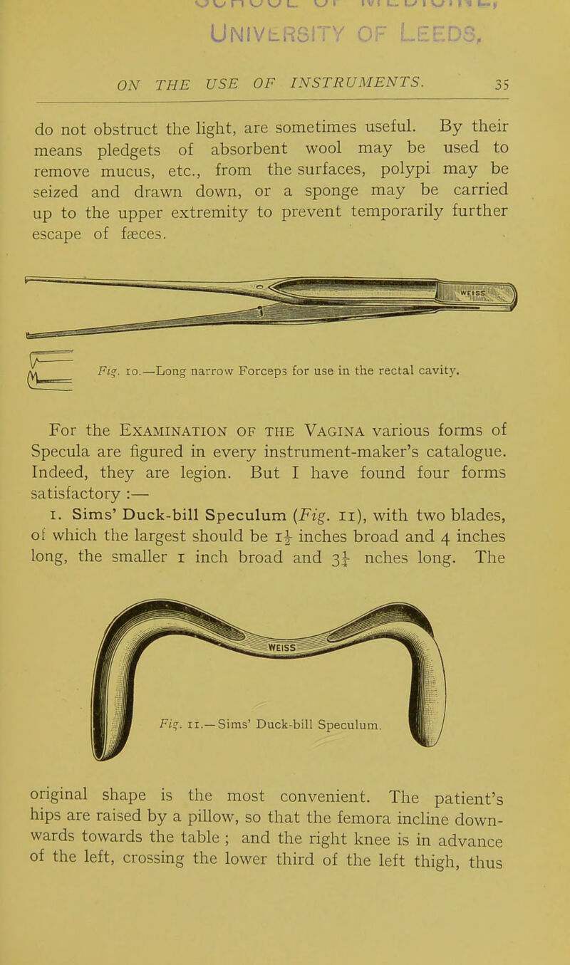 v^ w n w w i_ w I ivi u-i-f I w I 11 k-, UNIVLR8ITY OF LEEDS, ON THE USE OF INSTRUMENTS. 35 do not obstruct the light, are sometimes useful. By their means pledgets of absorbent wool may be used to remove mucus, etc., from the surfaces, polypi may be seized and drawn down, or a sponge may be carried up to the upper extremity to prevent temporarily further escape of faeces. For the Examination of the Vagina various forms of Specula are figured in every instrument-maker's catalogue. Indeed, they are legion. But I have found four forms satisfactory :— I. Sims' Duck-bill Speculum {Fig. ii), with two blades, of which the largest should be inches broad and 4 inches long, the smaller i inch broad and 3I- nches long. The original shape is the most convenient. The patient's hips are raised by a pillow, so that the femora incline down- wards towards the table ; and the right knee is in advance of the left, crossing the lower third of the left thigh, thus
