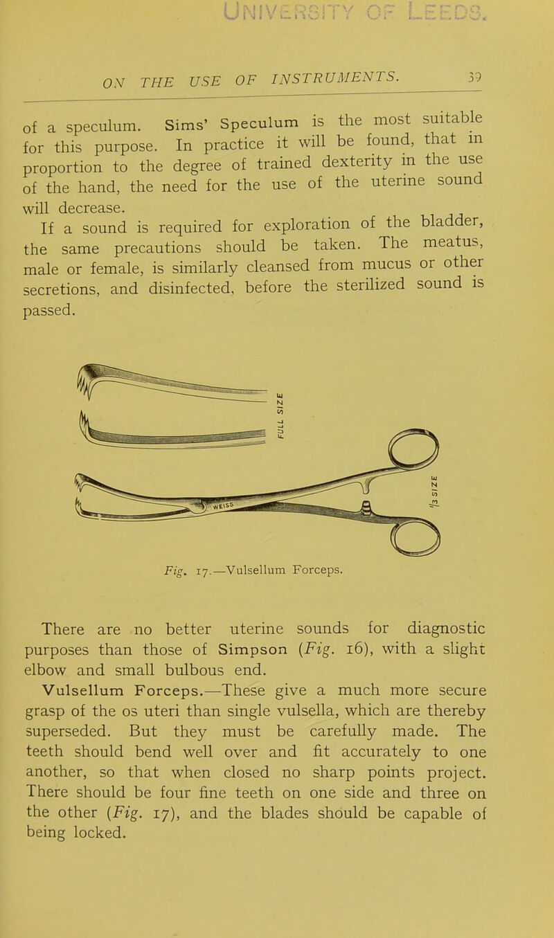 University of Leeds. O.V THE USE OF INSTRUMENTS. 39 of a speculum. Sims' Speculum is the most suitable for this purpose. In practice it will be found, that m proportion to the degree of trained dexterity m the use of the hand, the need for the use of the uterme sound will decrease. If a sound is required for exploration of the bladder, the same precautions should be taken. The meatus, male or female, is similarly cleansed from mucus or other secretions, and disinfected, before the sterHized sound is passed. Fig. 17.—Vulsellum Forceps. There are no better uterine sounds for diagnostic purposes than those of Simpson {Fig. 16), with a slight elbow and small bulbous end. Vulsellum Forceps.—These give a much more secure grasp of the os uteri than single vulsella, which are thereby superseded. But they must be carefully made. The teeth should bend well over and fit accurately to one another, so that when closed no sharp points project. There should be four fine teeth on one side and three on the other {Fig. 17), and the blades should be capable of being locked.