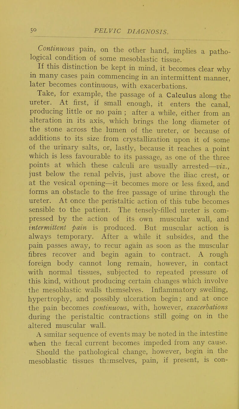 Continuous pain, on the other hand, impHes a patho- logical condition of some mesoblastic tissue. If this distinction be kept in mind, it becomes clear why in many cases pain commencing in an intermittent manner, later becomes continuous, with exacerbations. Take, for example, the passage of a Calculus along the ureter. At first, if small enough, it enters the canal, producing little or no pain ; after a while, either from an alteration in its axis, which brings the long diameter of the stone across the lumen of the ureter, or because of additions to its size from crystallization upon it of some of the urinary salts, or, lastly, because it reaches a point which is less favourable to its passage, as one of the three points at which these calculi are usually arrested—viz., just below the renal pelvis, just above the iliac crest, or at the vesical opening—it becomes more or less fixed, and forms an obstacle to the free passage of urine through the ureter. At once the peristaltic action of this tube becomes sensible to the patient. The tensely-filled ureter is com- pressed by the action of its own muscular wall, and intermittent pain is produced. But muscular action is always temporary. After a while it subsides, and the pain passes away, to recur again as soon as the muscular fibres recover and begin again to contract. A rough foreign body cannot long remain, however, in contact with normal tissues, subjected to repeated pressure of this kind, without producing certain changes which involve the mesoblastic walls themselves. Inflammatory swelling, hypertrophy, and possibly ulceration begin; and at once the pain becomes continuous, with, however, exacerbations during the peristaltic contractions still going on in the altered muscular wall. A similar sequence of events may be noted in the intestine when the faecal current becomes impeded from any cause. Should the pathological change, however, begin in the mesoblastic tissues themselves, pain, if present, is con-