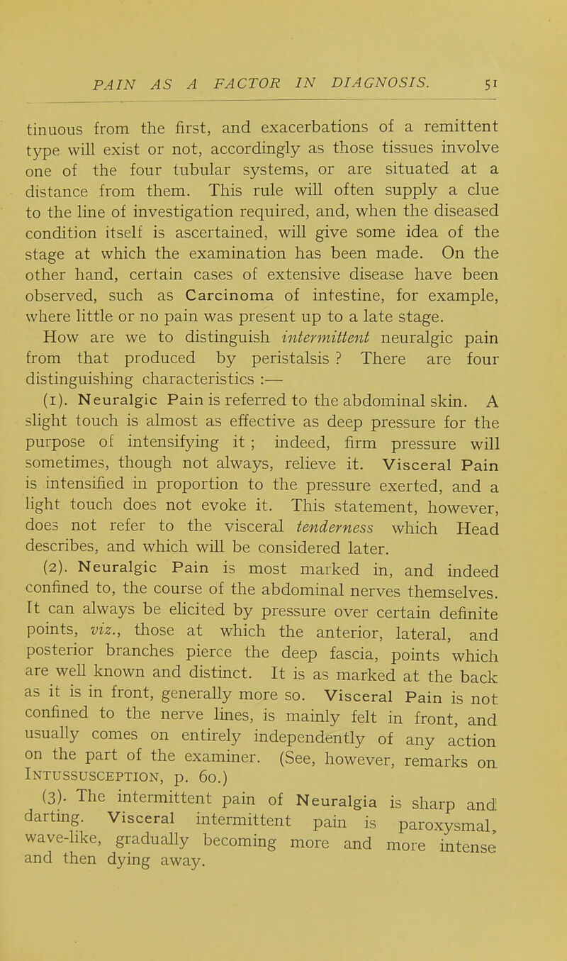 tinuous from the first, and exacerbations of a remittent type will exist or not, accordingly as those tissues involve one of the four tubular systems, or are situated at a distance from them. This rule will often supply a clue to the line of investigation required, and, when the diseased condition itself is ascertained, will give some idea of the stage at which the examination has been made. On the other hand, certain cases of extensive disease have been observed, such as Carcinoma of intestine, for example, where little or no pain was present up to a late stage. How are we to distinguish intermittent neuralgic pain from that produced by peristalsis ? There are four distinguishing characteristics :-—■ (1) . Neuralgic Pain is referred to the abdominal skin. A slight touch is almost as effective as deep pressure for the purpose of intensifying it ; indeed, firm pressure will sometimes, though not always, relieve it. Visceral Pain is intensified in proportion to the pressure exerted, and a light touch does not evoke it. This statement, however, does not refer to the visceral tenderness which Head describes, and which will be considered later. (2) . Neuralgic Pain is most marked in, and indeed confined to, the course of the abdominal nerves themselves. It can always be ehcited by pressure over certain definite points, viz., those at which the anterior, lateral, and posterior branches pierce the deep fascia, points which are well known and distinct. It is as marked at the back as it is in front, generally more so. Visceral Pain is not confined to the nerve lines, is mainly felt in front, and usually comes on entirely independently of any action on the part of the examiner. (See, however, remarks on Intussusception, p. 60.) (3) . The intermittent pain of Neuralgia is sharp andl darting. Visceral intermittent pain is paroxysmal wave-hke, gradually becoming more and more intense and then dying away.