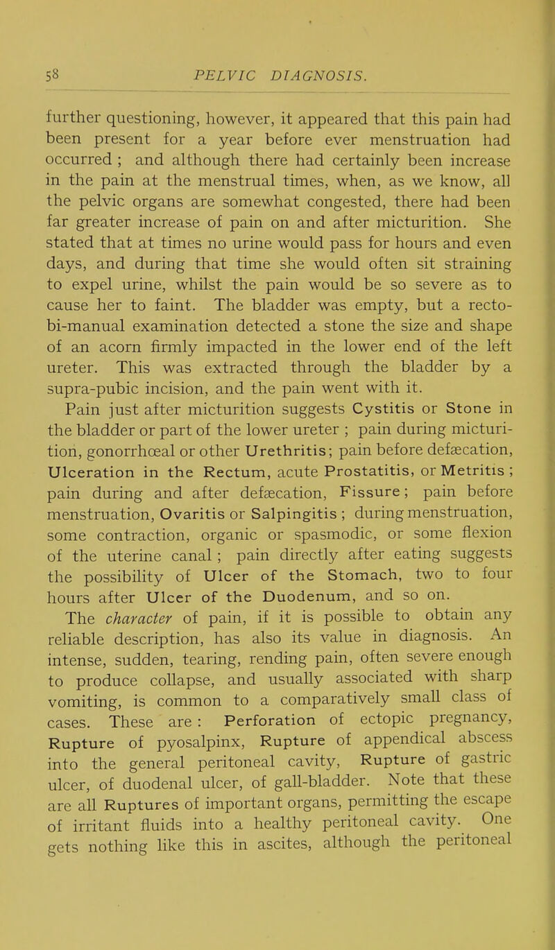 further questioning, however, it appeared that this pain had been present for a year before ever menstruation had occurred ; and although there had certainly been increase in the pain at the menstrual times, when, as we know, all the pelvic organs are somewhat congested, there had been far greater increase of pain on and after micturition. She stated that at times no urine would pass for hours and even days, and during that time she would often sit straining to expel urine, whilst the pain would be so severe as to cause her to faint. The bladder was empty, but a recto- bi-manual examination detected a stone the size and shape of an acorn firmly impacted in the lower end of the left ureter. This was extracted through the bladder by a supra-pubic incision, and the pain went with it. Pain just after micturition suggests Cystitis or Stone in the bladder or part of the lower ureter ; pain during micturi- tion, gonorrhoeal or other Urethritis; pain before defaecation, Ulceration in the Rectum, acute Prostatitis, or Metritis ; pain during and after defaecation, Fissure; pain before menstruation, Ovaritis or Salpingitis ; during menstruation, some contraction, organic or spasmodic, or some flexion of the uterine canal; pain directly after eating suggests the possibility of Ulcer of the Stomach, two to four hours after Ulcer of the Duodenum, and so on. The character of pain, if it is possible to obtain any reliable description, has also its value in diagnosis. An intense, sudden, tearing, rending pain, often severe enough to produce collapse, and usually associated with sharp vomiting, is common to a comparatively small class of cases. These are : Perforation of ectopic pregnancy, Rupture of pyosalpinx, Rupture of appendical abscess into the general peritoneal cavity, Rupture of gastric ulcer, of duodenal ulcer, of gall-bladder. Note that these are all Ruptures of important organs, permitting the escape of irritant fluids into a healthy peritoneal cavity. One gets nothing like this in ascites, although the peritoneal