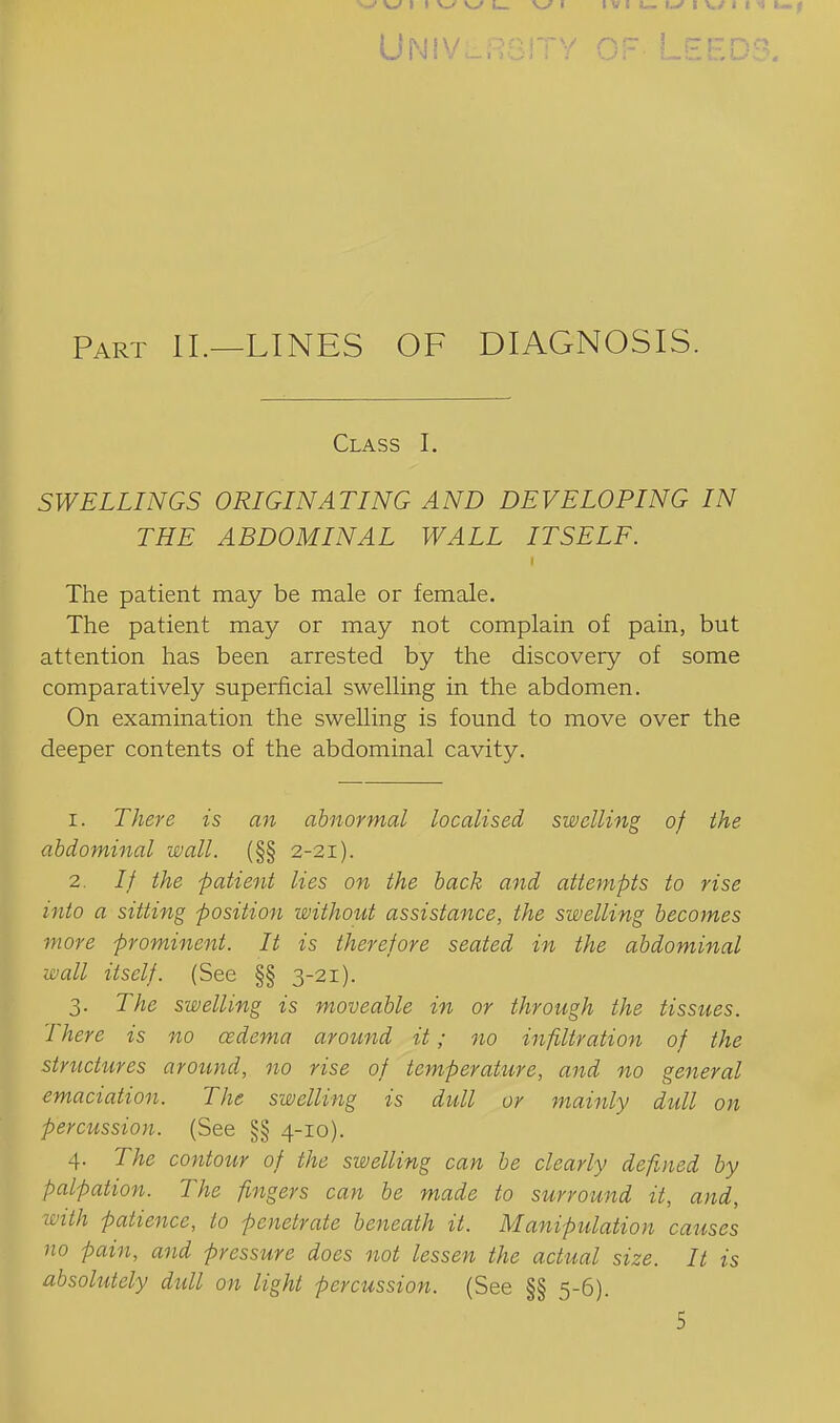 UNiVLRGlTY OF LEEDS. Part II.—lines OF DIAGNOSIS. Class I. SWELLINGS ORIGINATING AND DEVELOPING IN THE ABDOMINAL WALL ITSELF. The patient may be male or female. The patient may or may not complain of pain, but attention has been arrested by the discovery of some comparatively superficial swelling in the abdomen. On examination the swelling is found to move over the deeper contents of the abdominal cavity. 1. There is an abnormal localised swelling of the abdominal wall. (§§ 2-21). 2. // the patient lies on the back and attempts to rise into a sitting position without assistance, the swelling becomes more prominent. It is therefore seated in the abdominal wall itself. (See §§ 3-21). 3. The swelling is moveable in or through the tissues. There is no cedema around it; no infiltration of the striictures around, no rise of temperature, and no general emaciation. The swelling is dull or mainly dull on percussion. (See §§ 4-10). 4. The contour of the swelling can be clearly defined by palpation. The fingers can be made to surround it, and, with patience, to penetrate beneath it. Manipulation causes no pain, and pressure does not lessen the actual size. It is absolutely dull on light percussion. (See §§ 5-6). 5