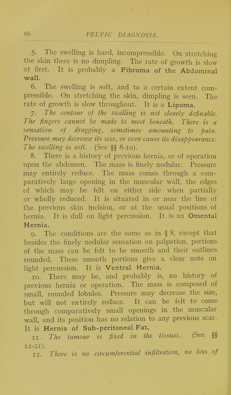 5. The swelling is hard, incompressible. On stretching the skin there is no dimpling. The rate of growth is slow at first. It is probably a Fibroma of the Abdominal wall. 6. The swelling is soft, and to a certain extent com- pressible. On stretching the skin, dimpling is seen. The rate of growth is slow throughout. It is a Lipoma, 7. The contour of the swelling is not clearly definable. The fingers cannot he made to meet beneath. There is a sensation of dragging, sometimes amounting to pain. Pressure may decrease its size, or even cause its disappearance. The swelling is soft. (See §§ 8-10). 8. There is a history of previous hernia, or of operation upon the abdomen. The mass is finely nodular. Pressure may entirely reduce. The mass comes through a com- paratively large opening in the muscular wall, the edges of which may be felt on either side when partially or wholly reduced. It is situated in or near the line of the previous skin incision, or at the usual positions of hernia. It is dull on light percussion. It is an Omental Hernia. 9. The conditions are the same as in § 8, except that besides the finely nodular sensation on palpation, portions of the mass can be felt to be smooth and their outlines rounded. These smooth portions give a clear note on light percussion. It is Ventral Hernia. 10. There may be, and probably is, no history of previous hernia or operation. The mass is composed of small, rounded lobules. Pressure may decrease the size, but will not entirely reduce. It can be felt to come through comparatively small openings in the muscular wall, and its position has no relation to any previous scar. It is Hernia of Sub-peritoneal Fat. 11. The tumour is fixed in the tissues. (See §§^ 12-21). 12. There is no circumferential infiltration, no loss of