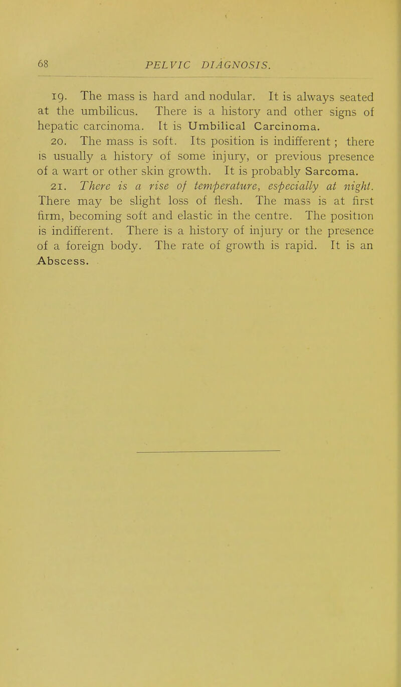 19. The mass is hard and nodular. It is always seated at the umbilicus. There is a history and other signs of hepatic carcinoma. It is Umbilical Carcinoma. 20. The mass is soft. Its position is indifferent; there is usually a history of some injury, or previous presence of a wart or other skin growth. It is probably Sarcoma. 21. There is a rise of temperature, especially at night. There may be slight loss of flesh. The mass is at first firm, becoming soft and elastic in the centre. The position is indifferent. There is a history of injury or the presence of a foreign body. The rate of growth is rapid. It is an Abscess.